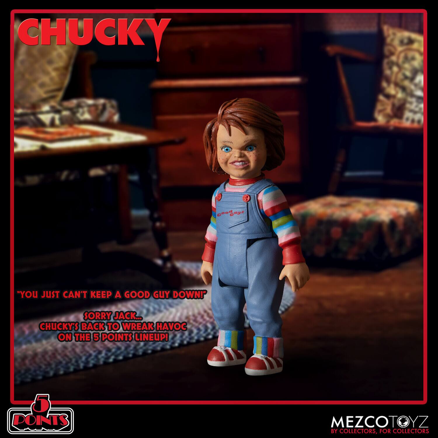 CHUCKY

"YOU JUST CAN'T KEEP A GOOD GUY DOWN! SORRY JACK... CHUCKY'S BACK TO WREAK HAVOC ON THE 5 POINTS LINEUP!"

5 POINTS MEZCOTOYZ BY COLLECTORS, FOR COLLECTORS