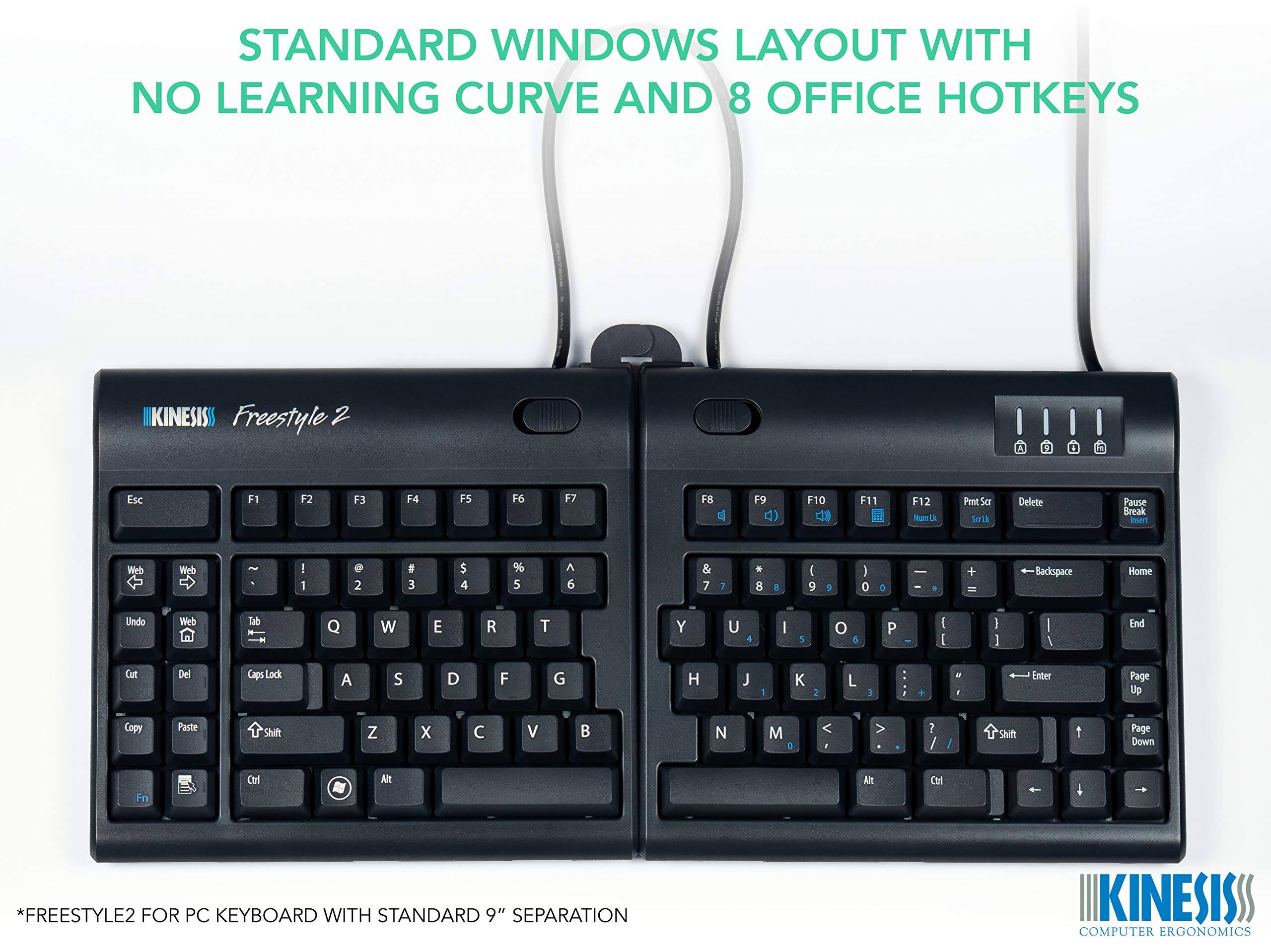 STANDARD WINDOWS LAYOUT WITH NO LEARNING CURVE AND 8 OFFICE HOTKEYS

KINESIS Freestyle 2

Esc F1 F2 F3 F4 F5 F6 F7 F8 F9 F10 F11 F12

Undo Cut Copy Paste

Web Tab

Q W E R T Y U I O P

A S D F G H J K L

Z X C V B N M

Shift

Ctrl Alt

Fn

*FREESTYLE2 FOR PC KEYBOARD WITH STANDARD 9" SEPARATION

KINESIS COMPUTER ERGONOMICS