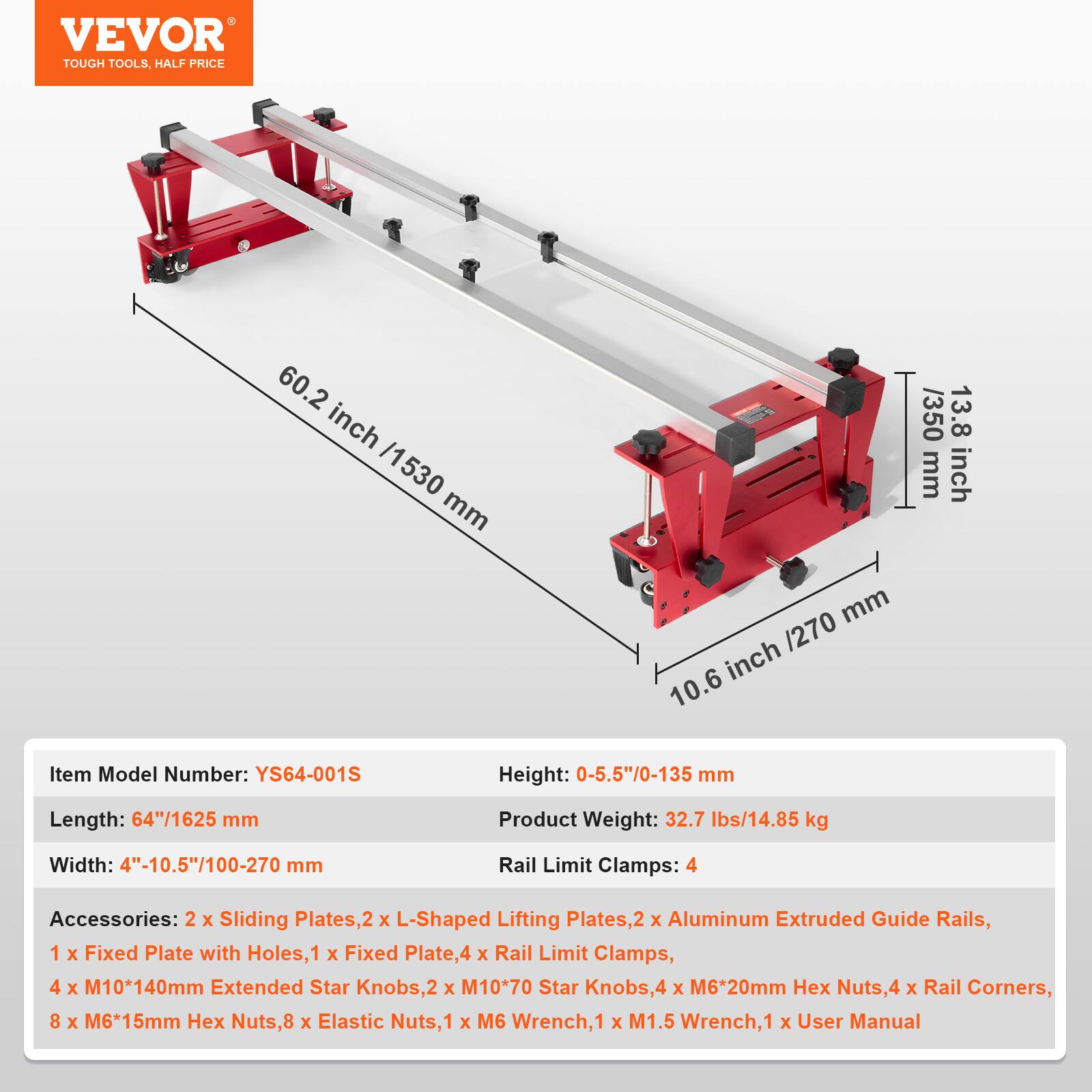 VEVOR TOUGH TOOLS. HALF PRICE

60.2 inch / 1530 mm
13.8 inch / 350 mm
10.6 inch / 270 mm

Item Model Number: YS64-001S
Height: 0-5.5"/0-135 mm
Length: 64"/1625 mm
Width: 4"-10.5"/100-270 mm
Product Weight: 32.7 lbs/14.85 kg
Rail Limit Clamps: 4

Accessories: 
- 2 x Sliding Plates
- 2 x L-Shaped Lifting Plates
- 2 x Aluminum Extruded Guide Rails
- 1 x Fixed Plate with Holes
- 1 x Fixed Plate
- 4 x Rail Limit Clamps
- 4 x M10*140mm Extended Star Knobs
- 2 x M10*70 Star Knobs
- 4 x M6*20mm Hex Nuts
- 4 x Rail Corners
- 8 x M6*15mm