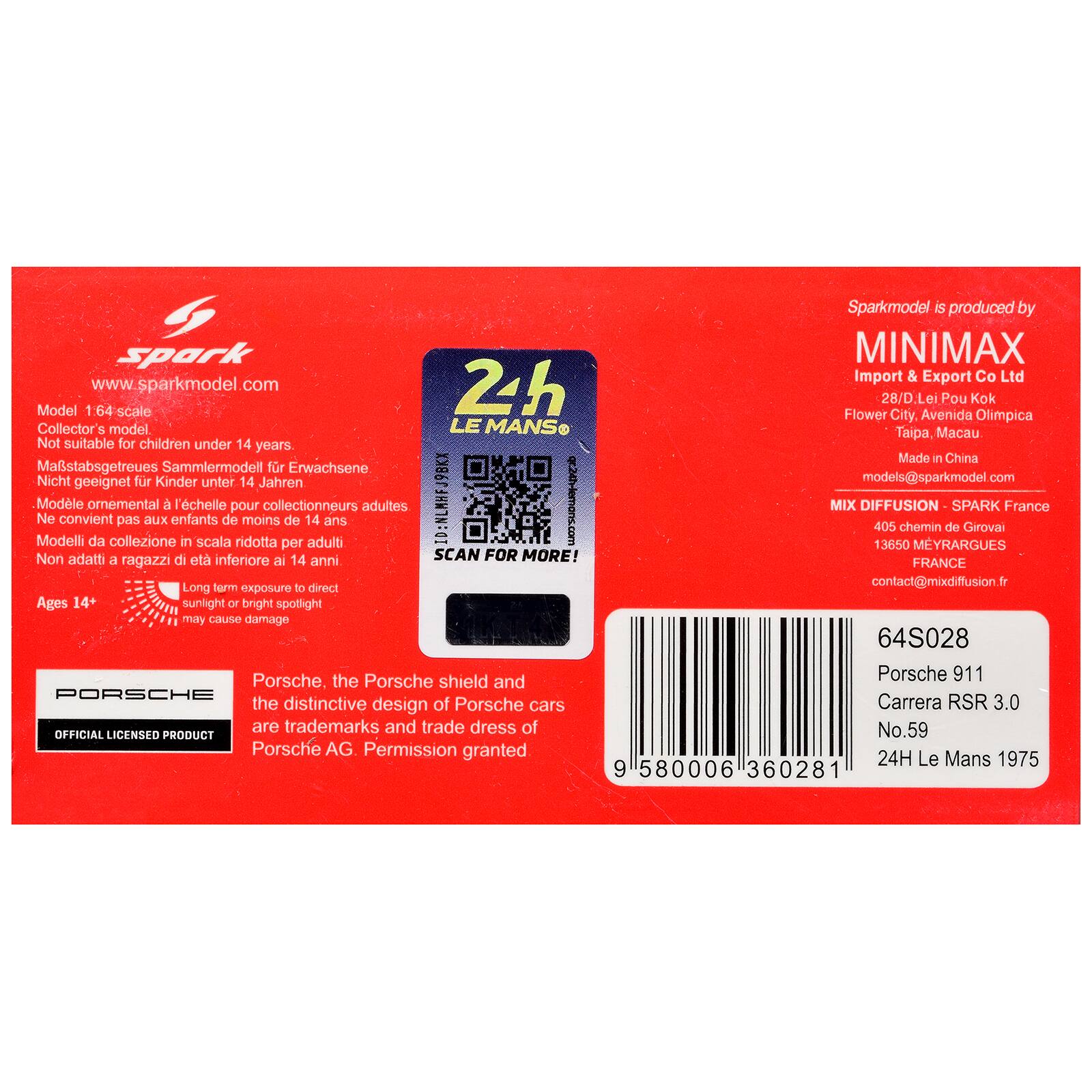 Spark www.sparkmodel.com  
24h Model 1:64 scale  
Collector's model  
LE MANS  
Not suitable for children under 14 years  
Mastabsgetreues Sammlermodell fr Erwachsene  
Nicht geeignet fr Kinder unter 14 Jahren  
Modle Modelli Ne convient omemental da collezione pas BLEX enfants l'chelle in scala de pour ridotta moins collectionneurs de 14 adultes  
ID:NLMHFJ9BKX  
g242lemoni.com  
per Non adatti a di et inferiore ai 14 anni  
SCAN FOR MORE!  
Ages 14+  
Long term exposure to direct sunlight or bright spotlight may cause damage  
Porsche, the Porsche shield and the distinctive design of Porsche cars are trademarks and trade dress of Porsche AG. Permission granted  
Sparkmodel is produced by MINIMAX Import & Export Co Ltd  
28/D. Lei Pou Kok  
Flower City, Avenida Olimpica  
Taipa, Macau  
Made in China  
models@sparkmodel.com  
MIX DIFFUSION-SPARK France  
405 chemin de Girova  
1365