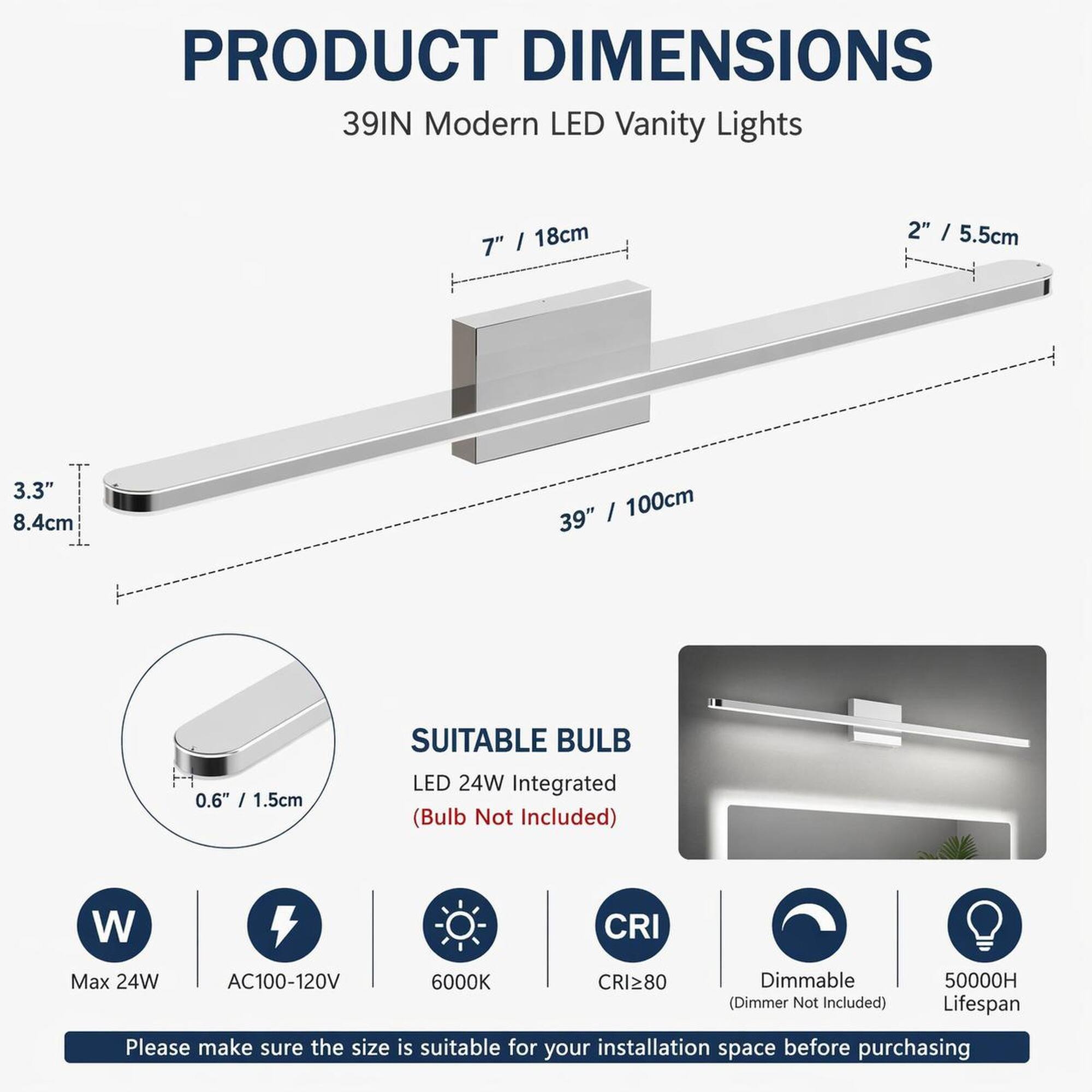 PRODUCT DIMENSIONS  
39IN Modern LED Vanity Lights  
7" / 18cm  
2" / 5.5cm  
3.3" / 8.4cm  
39" / 100cm  
0.6" / 1.5cm  

SUITABLE BULB  
LED 24W Integrated (Bulb Not Included)  
Max 24W  
AC100-120V  
6000K  
CRI≥80  
Dimmable (Dimmer Not Included)  
50000H Lifespan  

Please make sure the size is suitable for your installation space before purchasing