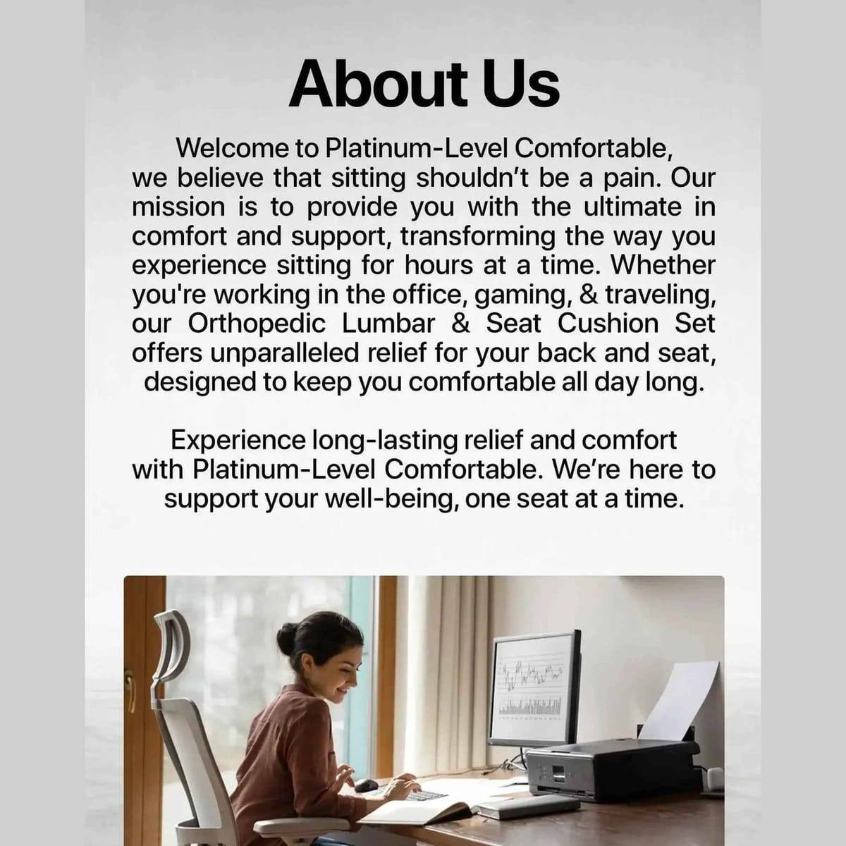 About Us

Welcome to Platinum-Level Comfortable, we believe that sitting shouldn't be a pain. Our mission is to provide you with the ultimate in comfort and support, transforming the way you experience sitting for hours at a time. Whether you're working in the office, gaming, & traveling, our Orthopedic Lumbar & Seat Cushion Set offers unparalleled relief for your back and seat, designed to keep you comfortable all day long. Experience long-lasting relief and comfort with Platinum-Level Comfortable. We're here to support your well-being, one seat at a time.