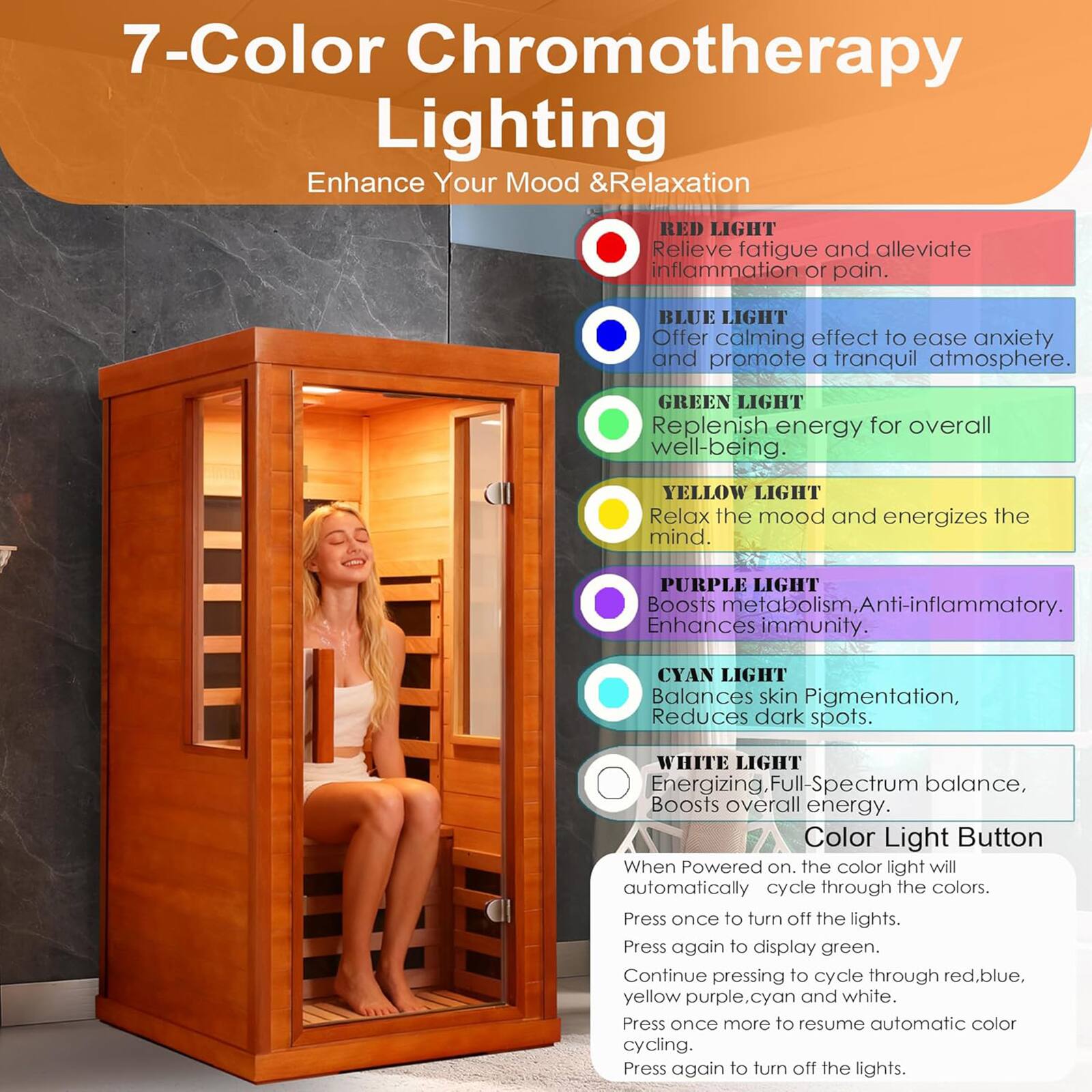 7-Color Chromotherapy Lighting  
Enhance Your Mood & Relaxation  

RED LIGHT  
Relieve fatigue and alleviate inflammation or pain.  

BLUE LIGHT  
Offer calming effect to ease anxiety and promote a tranquil atmosphere.  

GREEN LIGHT  
Replenish energy for overall well-being.  

YELLOW LIGHT  
Relax the mood and energizes the mind.  

PURPLE LIGHT  
Boosts metabolism, Anti-inflammatory, Enhances immunity.  

CYAN LIGHT  
Balances skin Pigmentation, Reduces dark spots.  

WHITE LIGHT  
Energizing, Full-Spectrum balance, Boosts overall energy.  

Color Light Button  
When Powered on, the color light will automatically cycle through the colors.  
Press once to turn off the lights.  
Press again to display green.  
Continue pressing to cycle through red, blue, yellow, purple, cyan, and white.  
Press once more to resume automatic color cycling.  
Press again to turn off the lights.