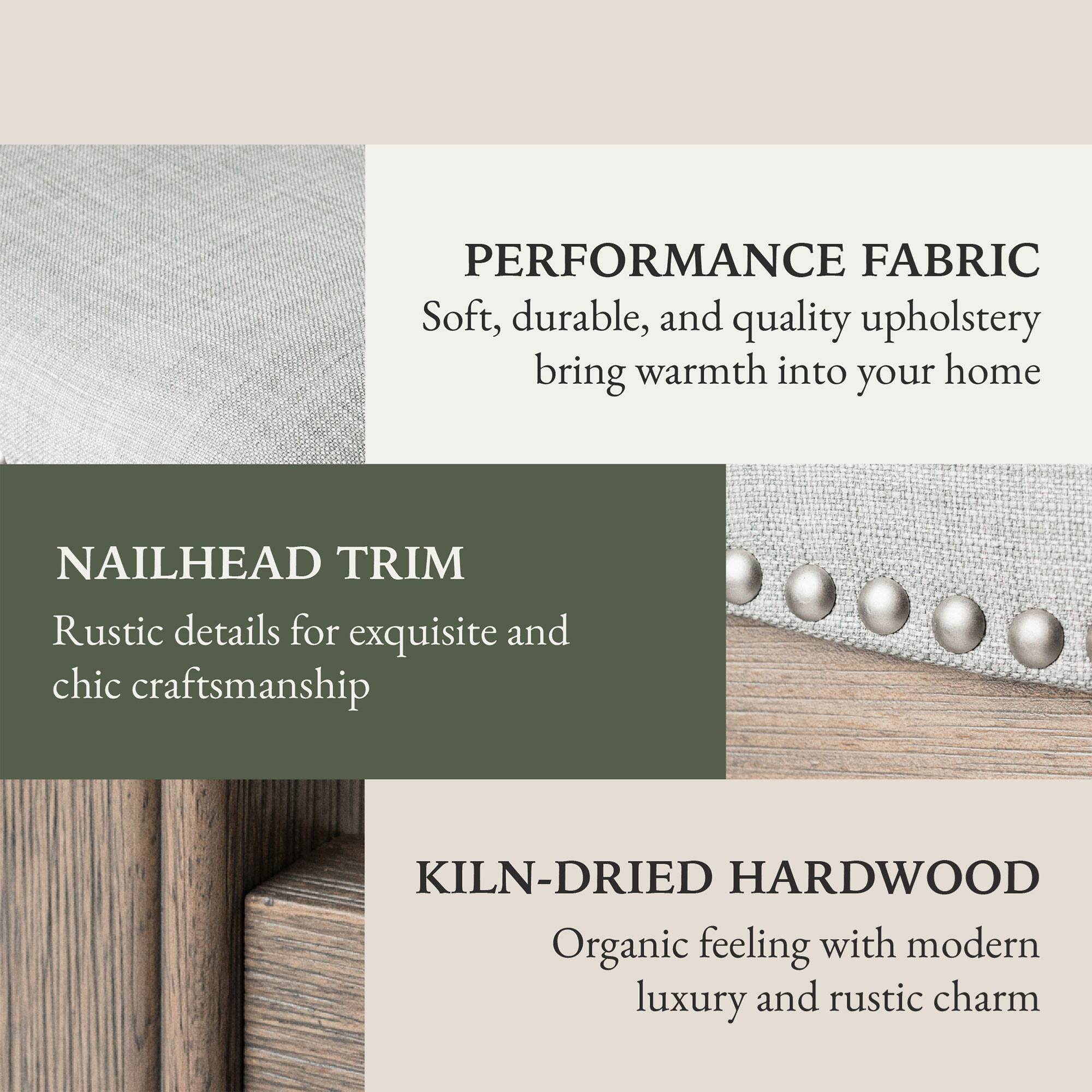 PERFORMANCE FABRIC  
Soft, durable, and quality upholstery bring warmth into your home  

NAILHEAD TRIM  
Rustic details for exquisite and chic craftsmanship  

KILN-DRIED HARDWOOD  
Organic feeling with modern luxury and rustic charm