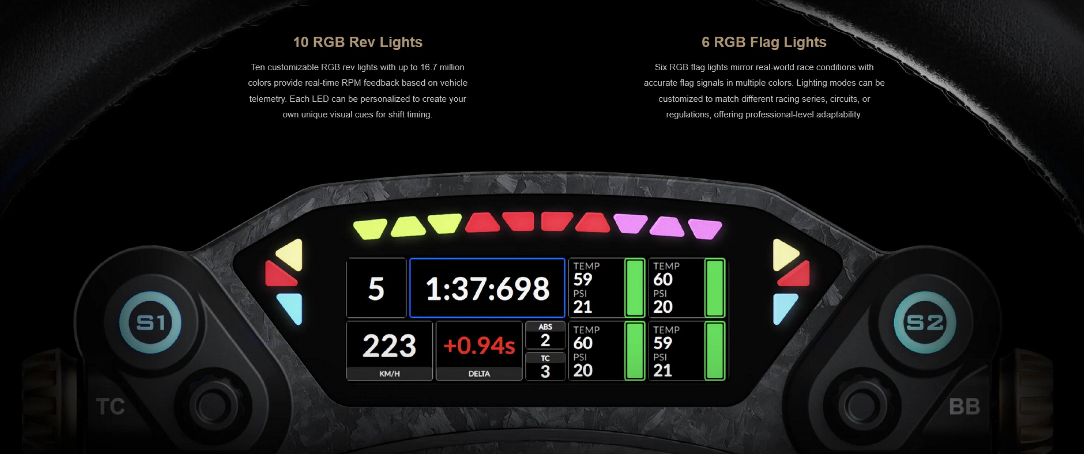 10 RGB Rev Lights  
Ten customizable RGB rev lights with up to 16.7 million colors provide real-time RPM feedback based on vehicle telemetry. Each LED can be personalized to create your own unique visual cues for shift timing.  

6 RGB Flag Lights  
Six RGB flag lights mirror real-world race conditions with accurate flag signals in multiple colors. Lighting modes can be customized to match different racing series, circuits, or regulations, offering professional-level adaptability.  

S1 TEMP 59  
59 PSI  
1:37:698  
PSI 21  
ABS TEMP 223  
+0.94s  
2  
60 TC  
PSI KM/H DELTA  
3  
20 TEMP 60  
PSI 20  
TEMP 59  
PSI 21  
S2 TC  
BB