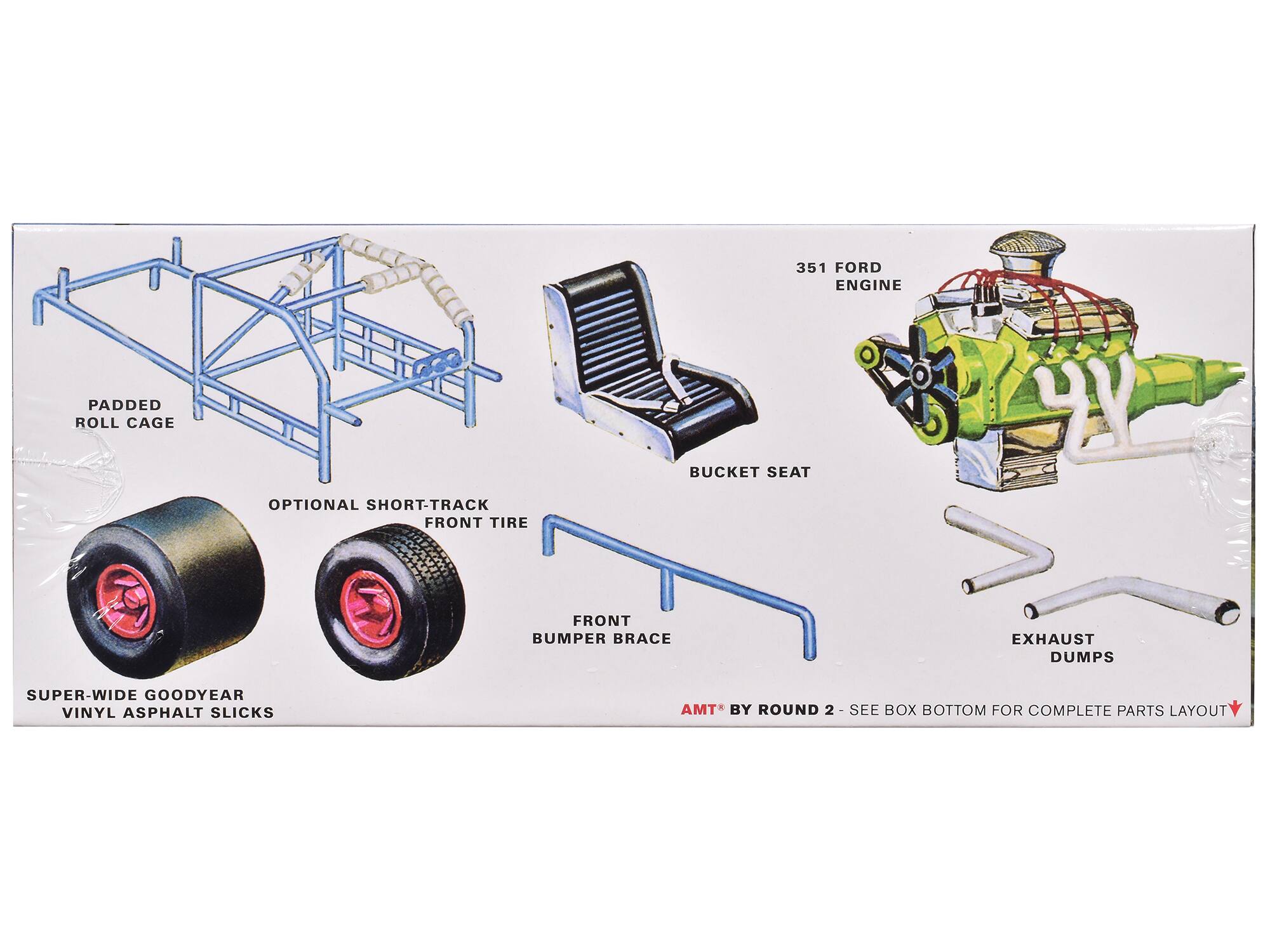 351 FORD ENGINE  
PADDED ROLL CAGE  
BUCKET SEAT  
OPTIONAL SHORT-TRACK FRONT TIRE  
FRONT BUMPER BRACE  
EXHAUST DUMPS  
SUPER-WIDE GOODYEAR VINYL ASPHALT SLICKS  
AMT BY ROUND 2  
SEE BOX BOTTOM FOR COMPLETE PARTS LAYOUT