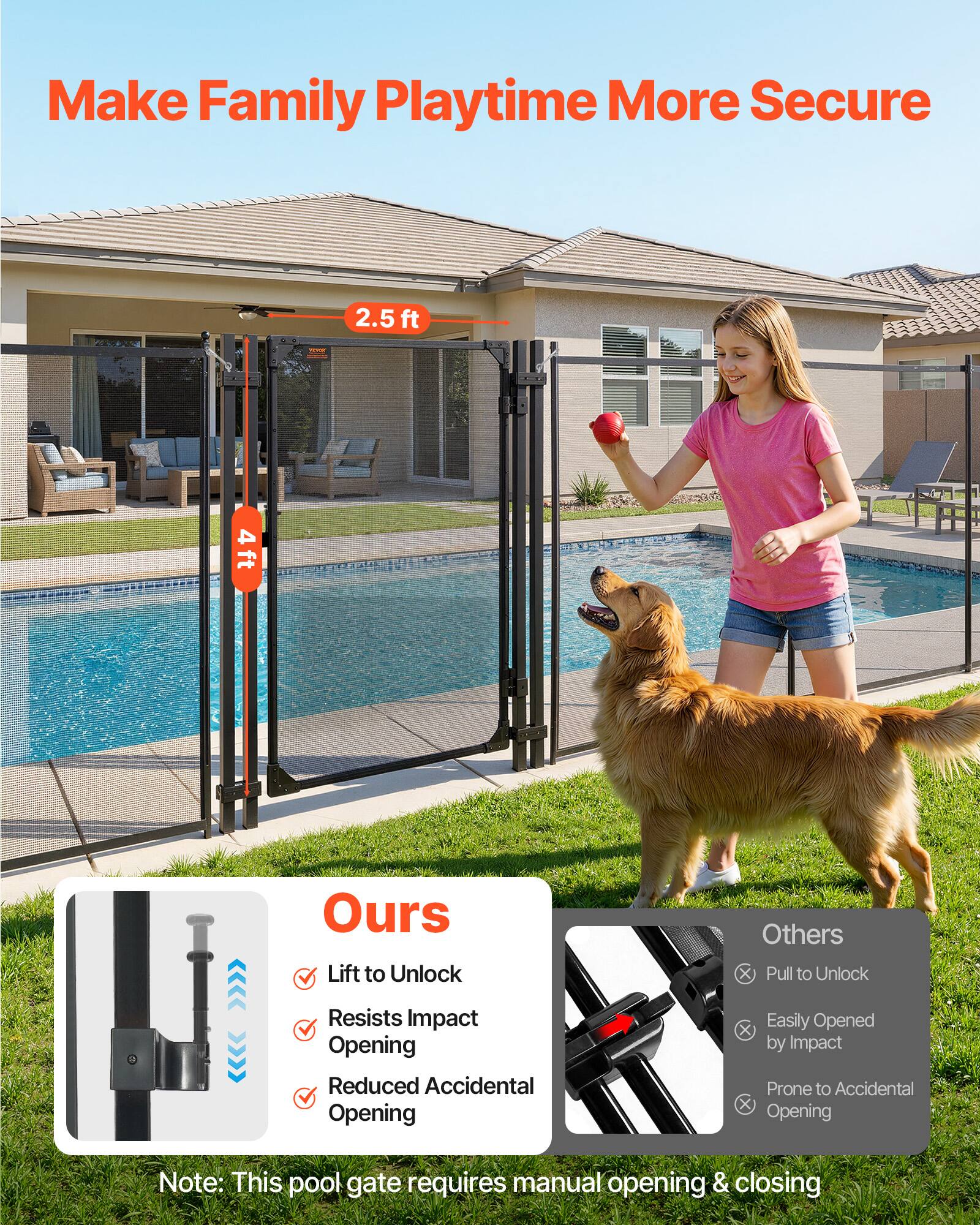 Make Family Playtime More Secure

2.5 ft  
4 ft

Ours
- Lift to Unlock
- Resists Impact Opening
- Reduced Accidental Opening

Others
- Pull to Unlock
- Easily Opened by Impact
- Prone to Accidental Opening

Note: This pool gate requires manual opening & closing