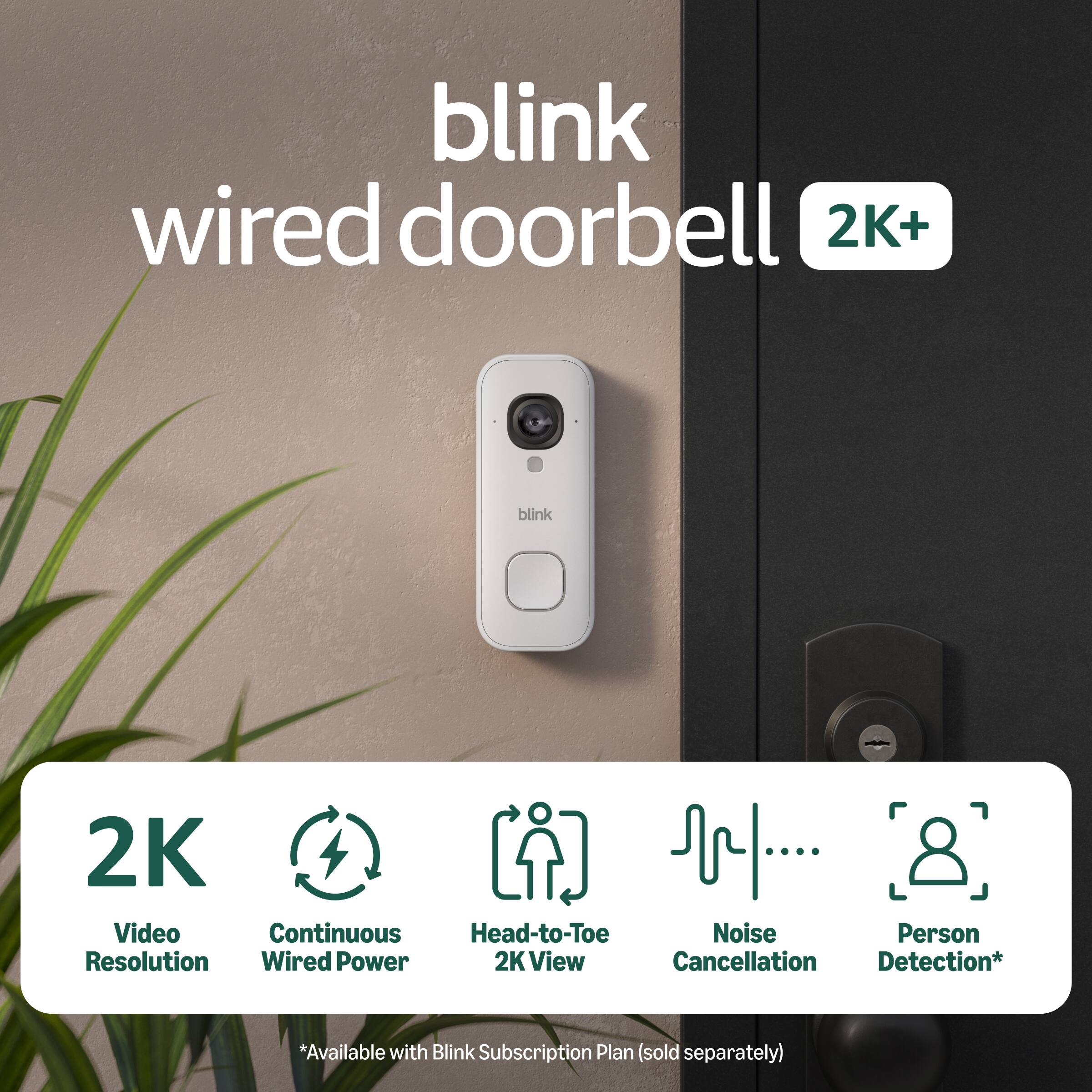blink wired doorbell 2K+  
blink 2K Video Continuous Head-to-Toe Noise Person Resolution Wired Power 2K View Cancellation Detection*  
*Available with Blink Subscription Plan (sold separately)