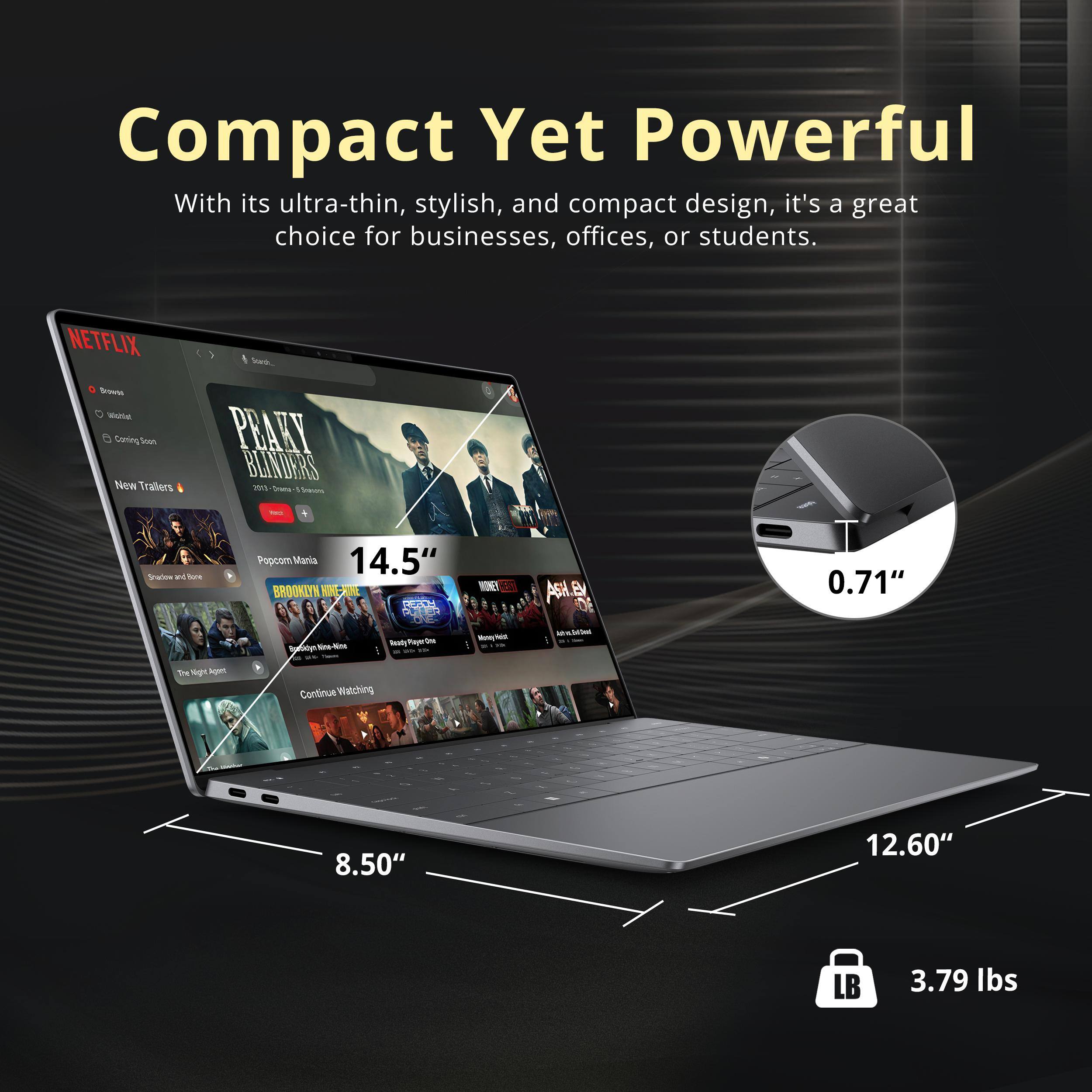 Compact Yet Powerful

With its ultra-thin, stylish, and compact design, it's a great choice for businesses, offices, or students.

NETFLIX

Soas -o Wnle Caning Soon New Trailers

PRAKY BLINDERS

mL Srans

Snatce M Bere Popcom Mania

14.5" BROOKIYN WNEA DAM DODA

- AN As B

0.71" e - - eady/TayurOoe -m

Mme 1

Tm pt Age

Continue Watching

8.50" 12.60" LB 3.79 lbs