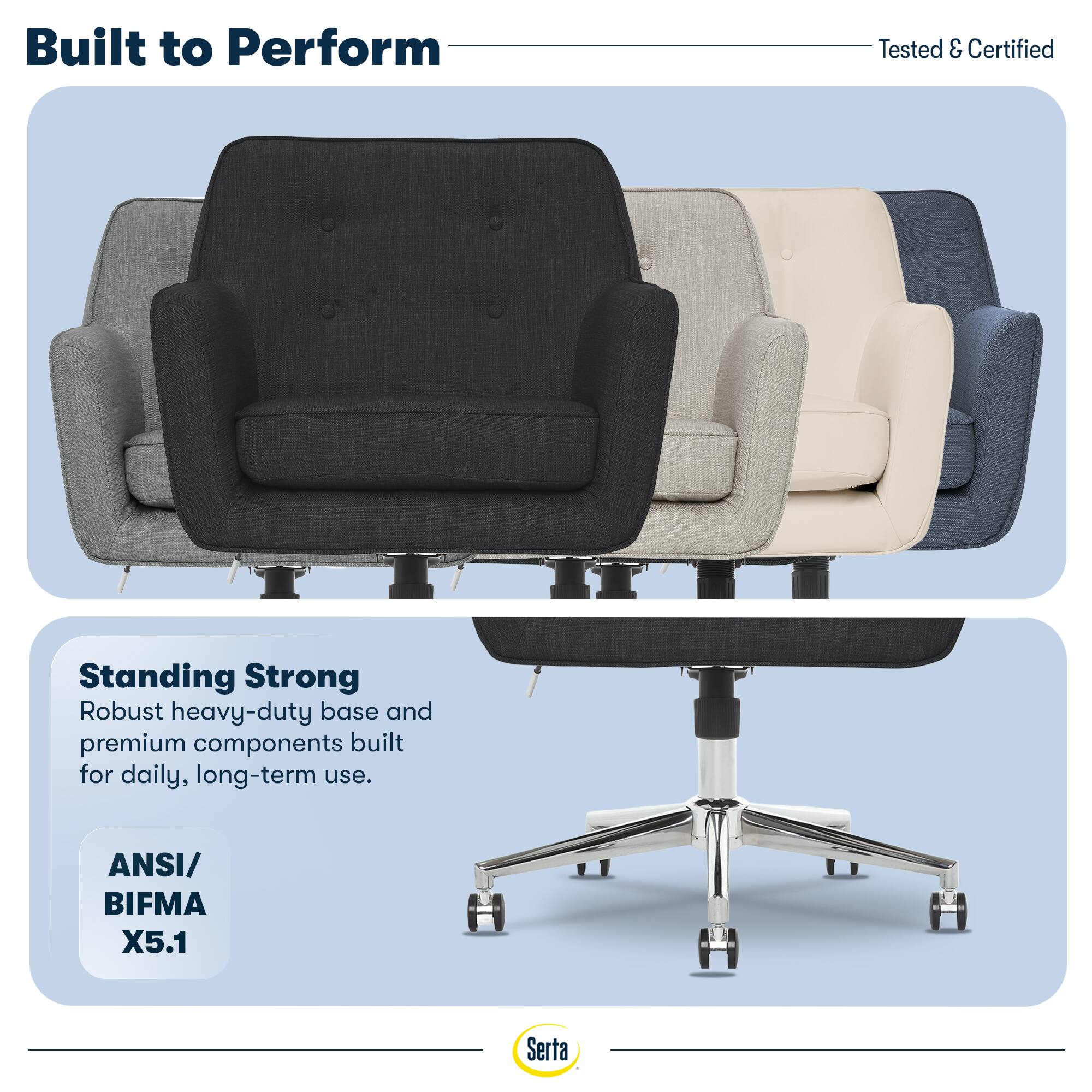 Built to Perform  
Tested & Certified  

Standing Strong  
Robust heavy-duty base and premium components built for daily, long-term use.  

ANSI/ BIFMA X5.1  

Serta