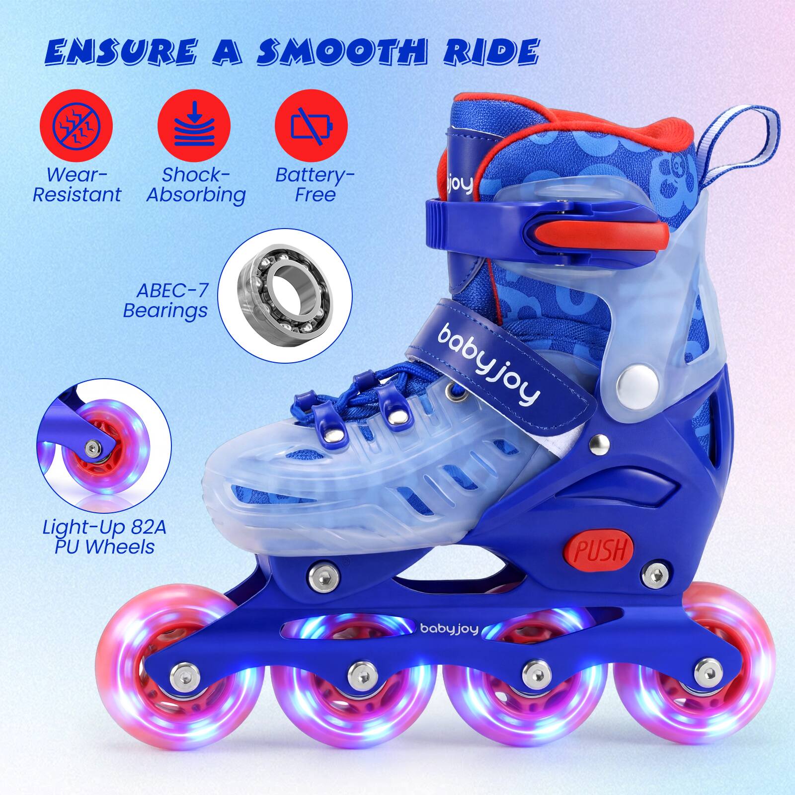 Ensure a smooth ride

- Wear-Resistant
- Shock-Absorbing
- Battery-Free

ABEC-7 Bearings

Light-Up 82A PU Wheels

PUSH

babyjoy