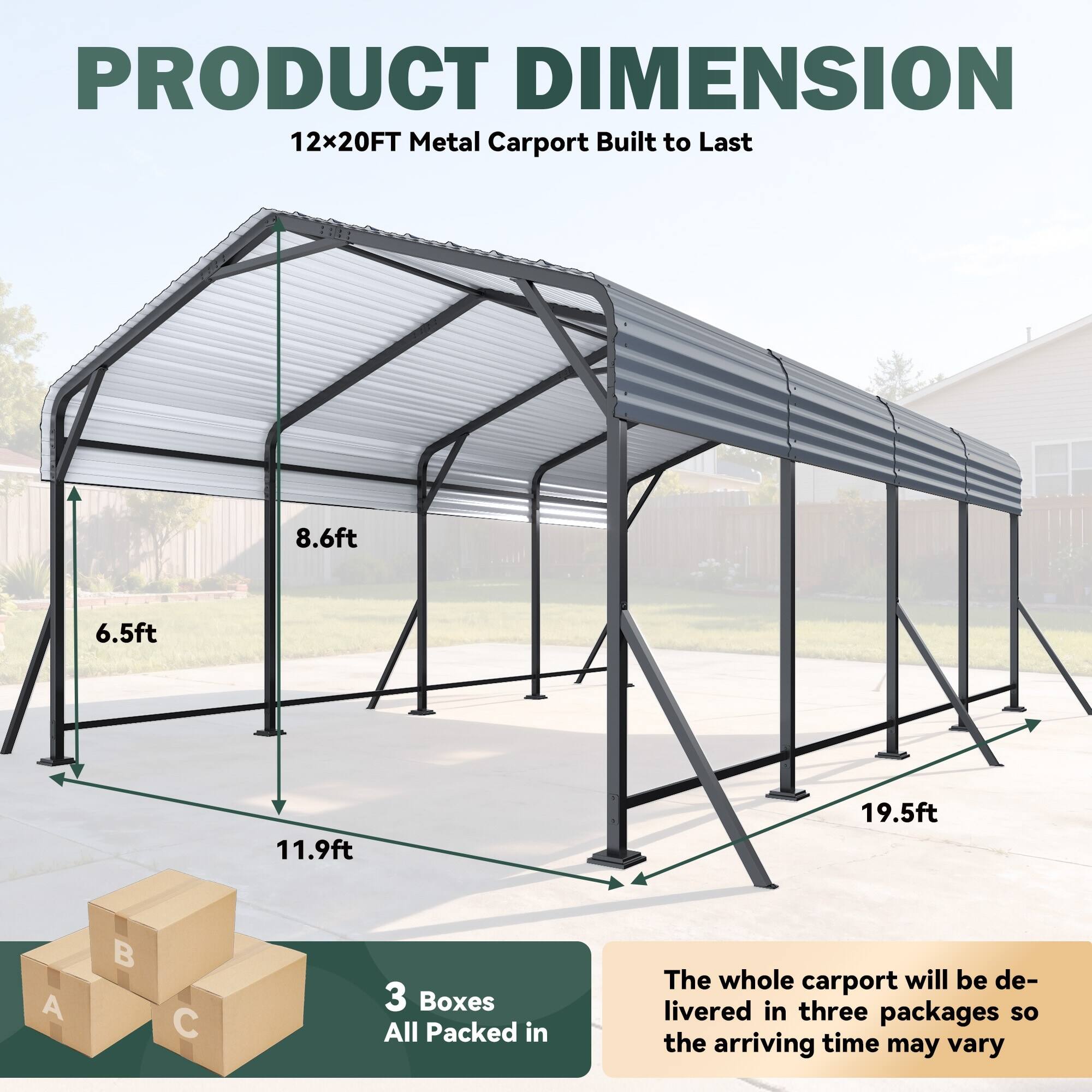 PRODUCT DIMENSION  
12x20FT Metal Carport Built to Last  

8.6ft  
6.5ft  
11.9ft  
19.5ft  

3 Boxes  
All Packed in  

The whole carport will be delivered in three packages so the arriving time may vary