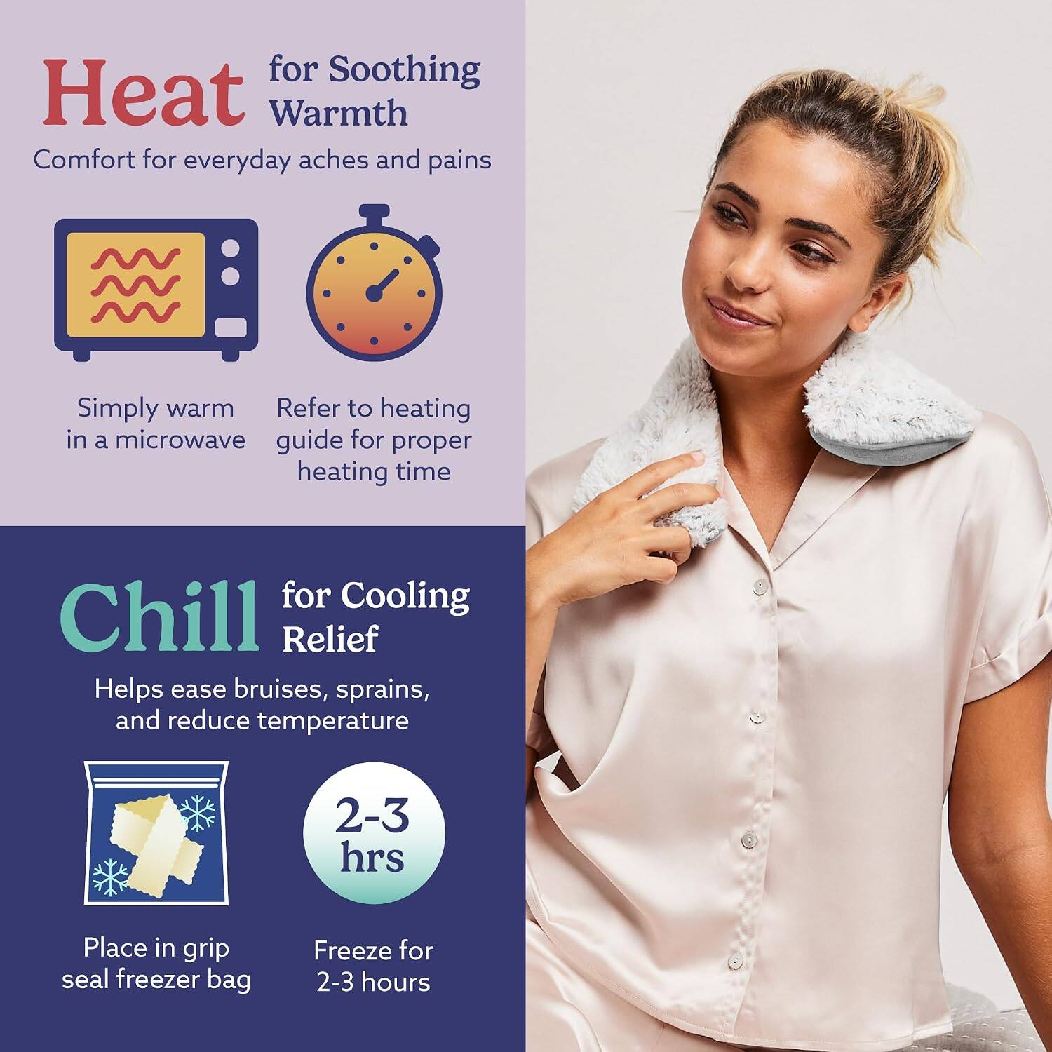 Heat for Soothing Warmth  
Comfort for everyday aches and pains  
Simply warm in a microwave  
Refer to heating guide for proper heating time  

Chill for Cooling Relief  
Helps ease bruises, sprains, and reduce temperature  
Place in grip seal freezer bag  
Freeze for 2-3 hours