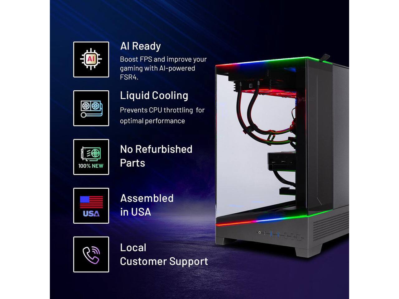 AI Ready  
Boost FPS and improve your gaming with AI-powered FSR4.  

Liquid Cooling  
Prevents CPU throttling for optimal performance  

100% NEW  
No Refurbished Parts  

Assembled in USA  

Local Customer Support