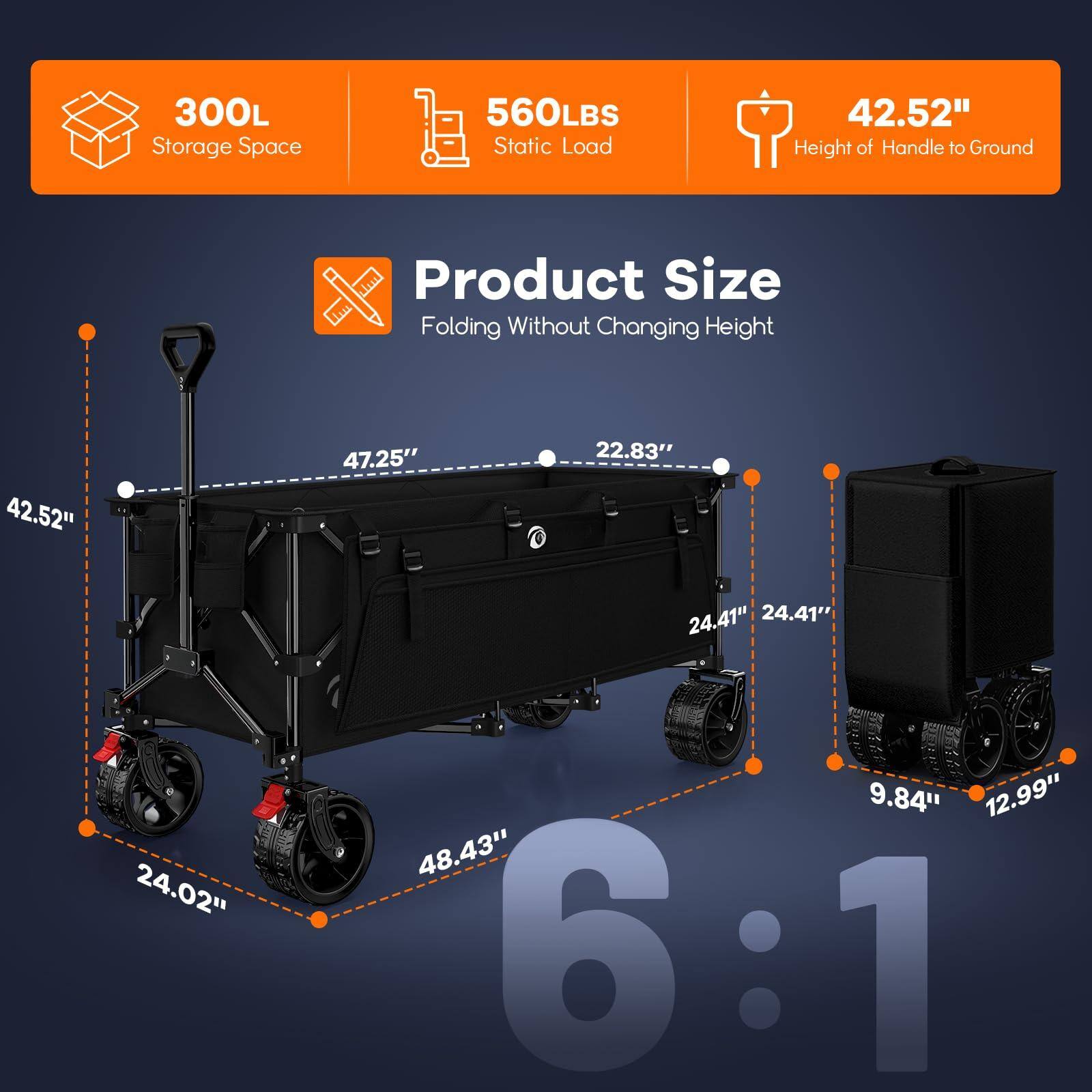 300L Storage Space  
560LBS Static Load  
42.52" Height of Handle to Ground  

Product Size  
Folding Without Changing Height  

42.52" x 47.25" x 22.83"  
24.41" x 24.41" x 24.02"  
9.84" x 12.99" x 48.43"  

6:1