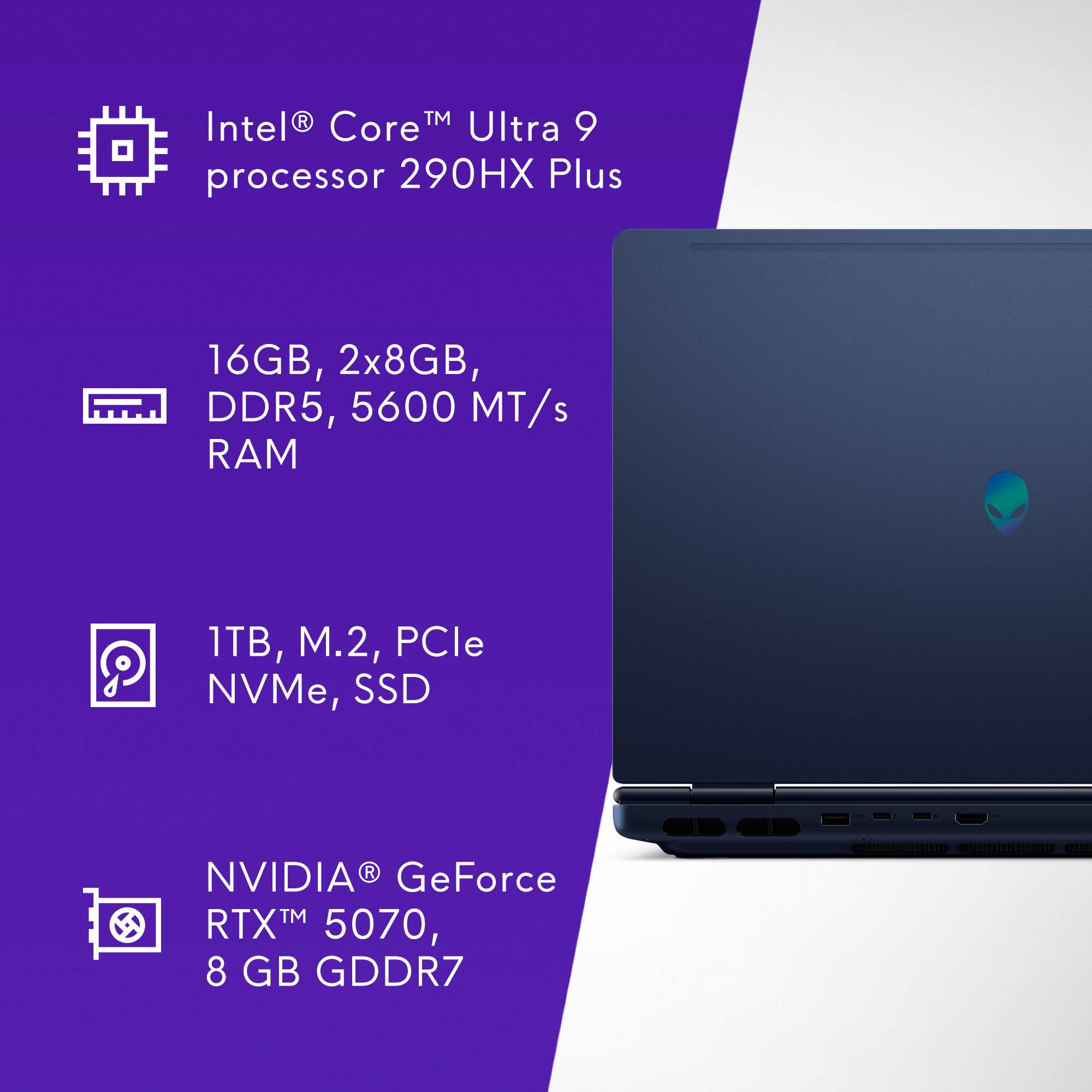 Intel® Core™ Ultra 9 processor 290HX Plus  
16GB, 2x8GB, DDR5, 5600 MT/s RAM  
1TB, M.2, PCIe NVMe, SSD  
NVIDIA® GeForce RTX™ 5070, 8 GB GDDR7