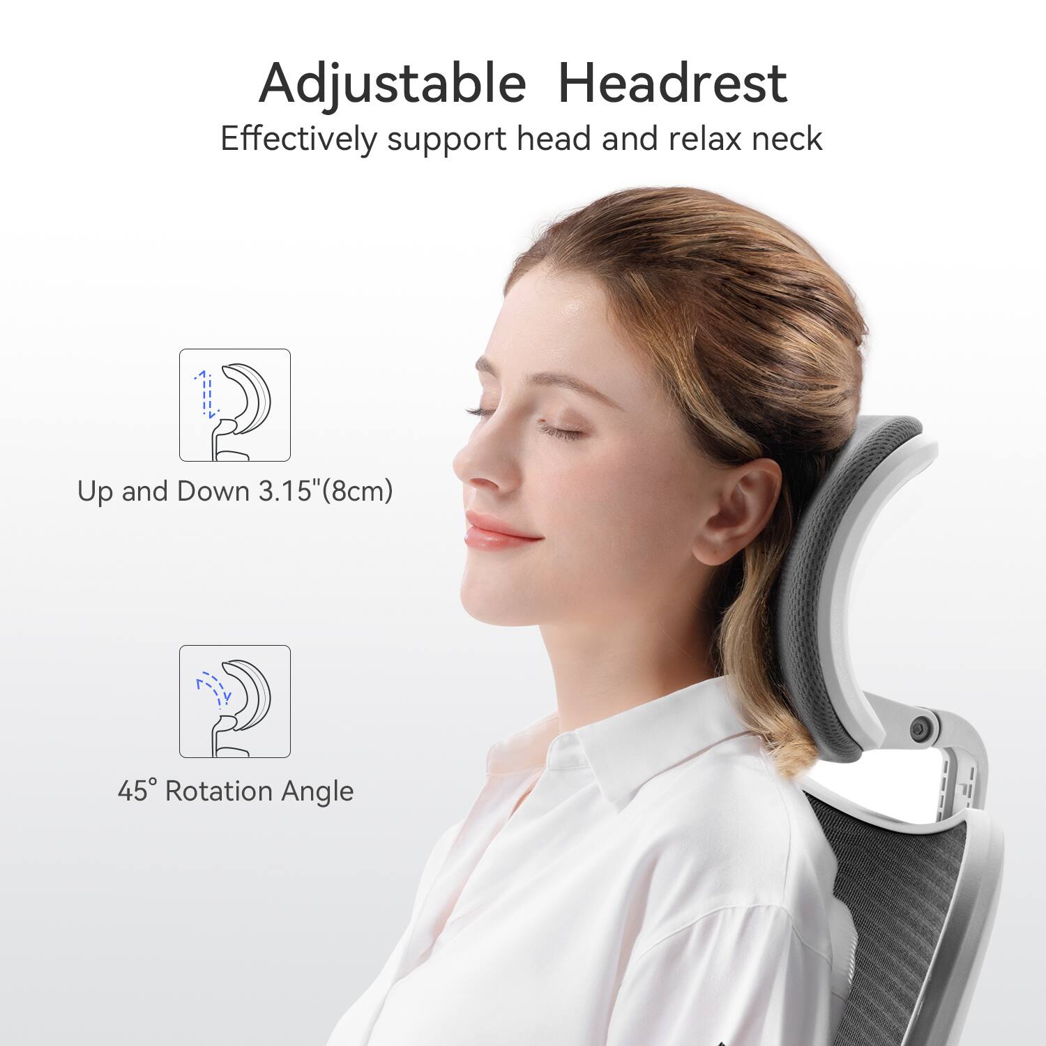 Adjustable Headrest  
Effectively support head and relax neck  

Up and Down 3.15" (8cm)  

45° Rotation Angle