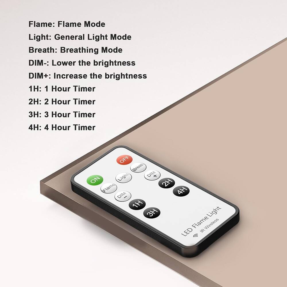 Flame: Flame Mode  
Light: General Light Mode  
Breath: Breathing Mode  
DIM-: Lower the brightness  
DIM+: Increase the brightness  
1H: 1 Hour Timer  
2H: 2 Hour Timer  
3H: 3 Hour Timer  
4H: 4 Hour Timer  

OFF  
ON  
Light  
Breath  
Flame  
DIM-  
DIM+  
1H  
2H  
3H  
4H  

LED Flame Light  
IR Wireless