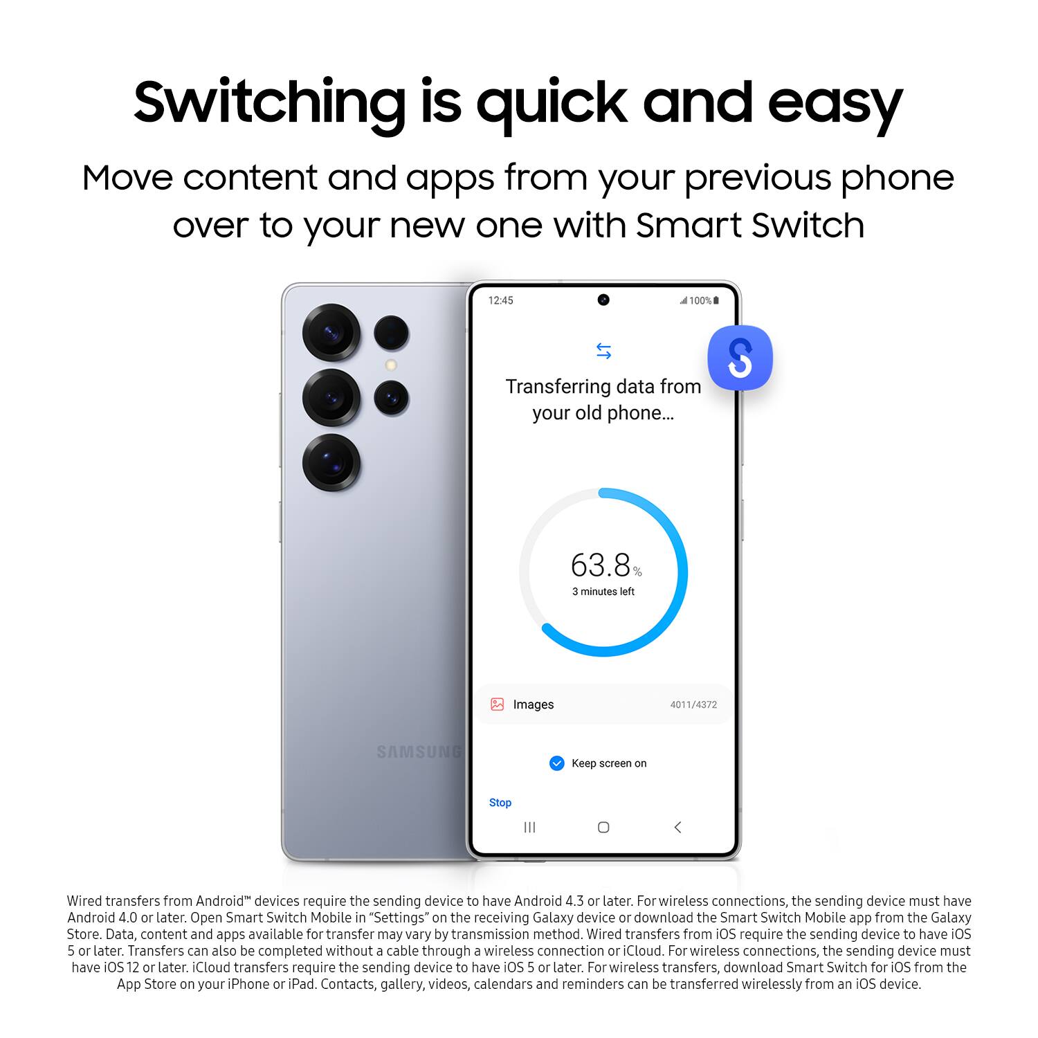 Switching is quick and easy. Move content and apps from your previous phone over to your new one with Smart Switch. Transferring data from your old phone... S 63.8% 3 minutes left. Images 4011/4372. SAMSUNG. Keep screen on. Stop. Wired transfers from Android devices require the sending device to have Android 4.3 or later. For wireless connections, the sending device must have Android 4.0 or later. Open Smart Switch Mobile in "Settings" on the receiving Galaxy device or download the Smart Switch Mobile app from the Galaxy Store. Data, content, and apps available for transfer may vary by transmission method. Wired transfers from iOS require the sending device to have iOS 5 or later. Transfers can also be completed without a cable through a wireless connection or iCloud. For wireless connections, the sending device must have OS 12 or later. iCloud transfers require the sending device to have iOS 5 or later. For wireless transfers, download the Smart Switch Mobile app from the Galaxy Store.