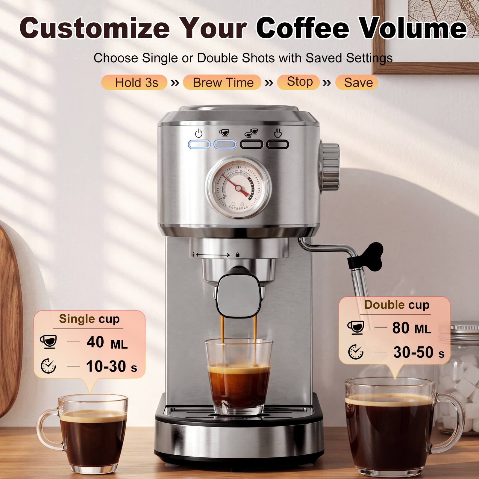 Customize Your Coffee Volume  
Choose Single or Double Shots with Saved Settings  
Hold 3s >> Brew Time >> Stop >> Save  

Single cup  
40 ML  
10-30 s  

Double cup  
80 ML  
30-50 s