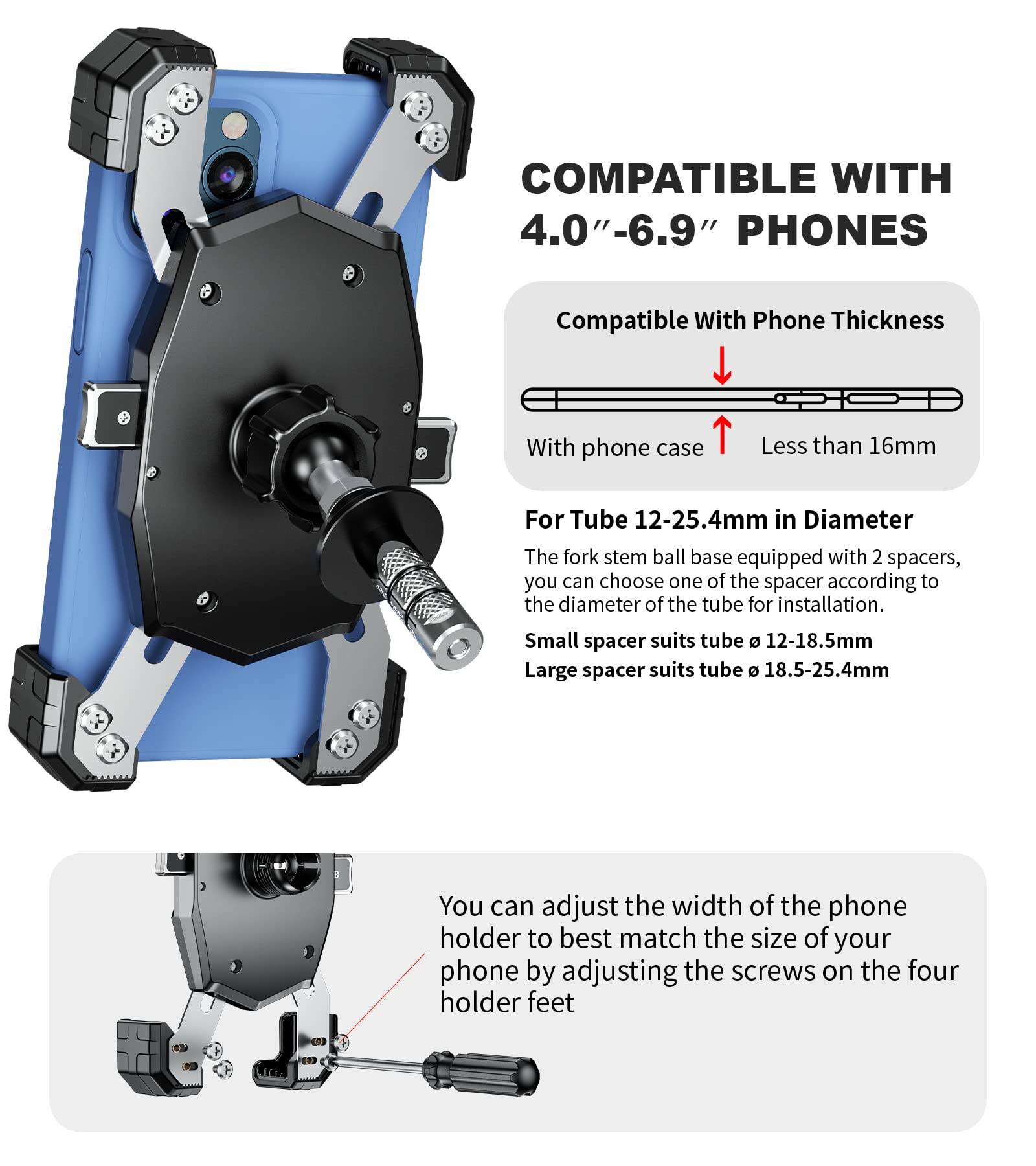 COMPATIBLE WITH 4.0"-6.9" PHONES

Compatible With Phone Thickness

With phone case Less than 16mm

For Tube 12-25.4mm in Diameter

The fork stem ball base equipped with 2 spacers, you can choose one of the spacer according to the diameter of the tube for installation.

Small spacer suits tube Ø 12-18.5mm

Large spacer suits tube Ø 18.5-25.4mm

You can adjust the width of the phone holder to best match the size of your phone by adjusting the screws on the four holder feet.