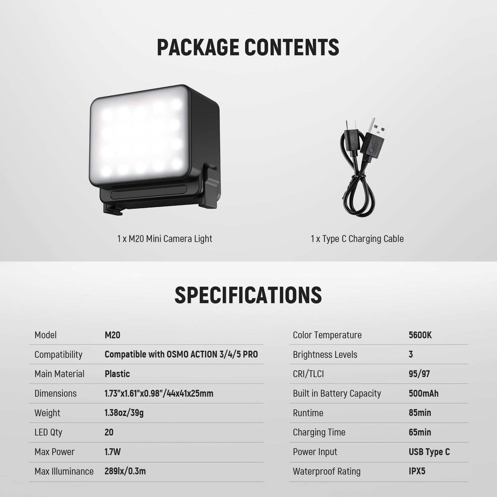 PACKAGE CONTENTS  
1 x M20 Mini Camera Light  
1 x Type C Charging Cable  

SPECIFICATIONS  
Model: M20  
Color Temperature: 5600K  
Compatibility: Compatible with OSMO ACTION 3/4/5 PRO  
Main Material: Plastic  
Brightness Levels: 3  
CRI/TLCI: 95/97  
Dimensions: 1.73"x1.61"x0.98"/44x41x25mm  
Weight: 1.38oz/39g  
LED Qty: 20  
Built in Battery Capacity: 500mAh  
Runtime: 85min  
Charging Time: 65min  
Max Power: 1.7W  
Max Illuminance: 289lx/0.3m  
Power Input: USB Type C  
Waterproof Rating: IPX5