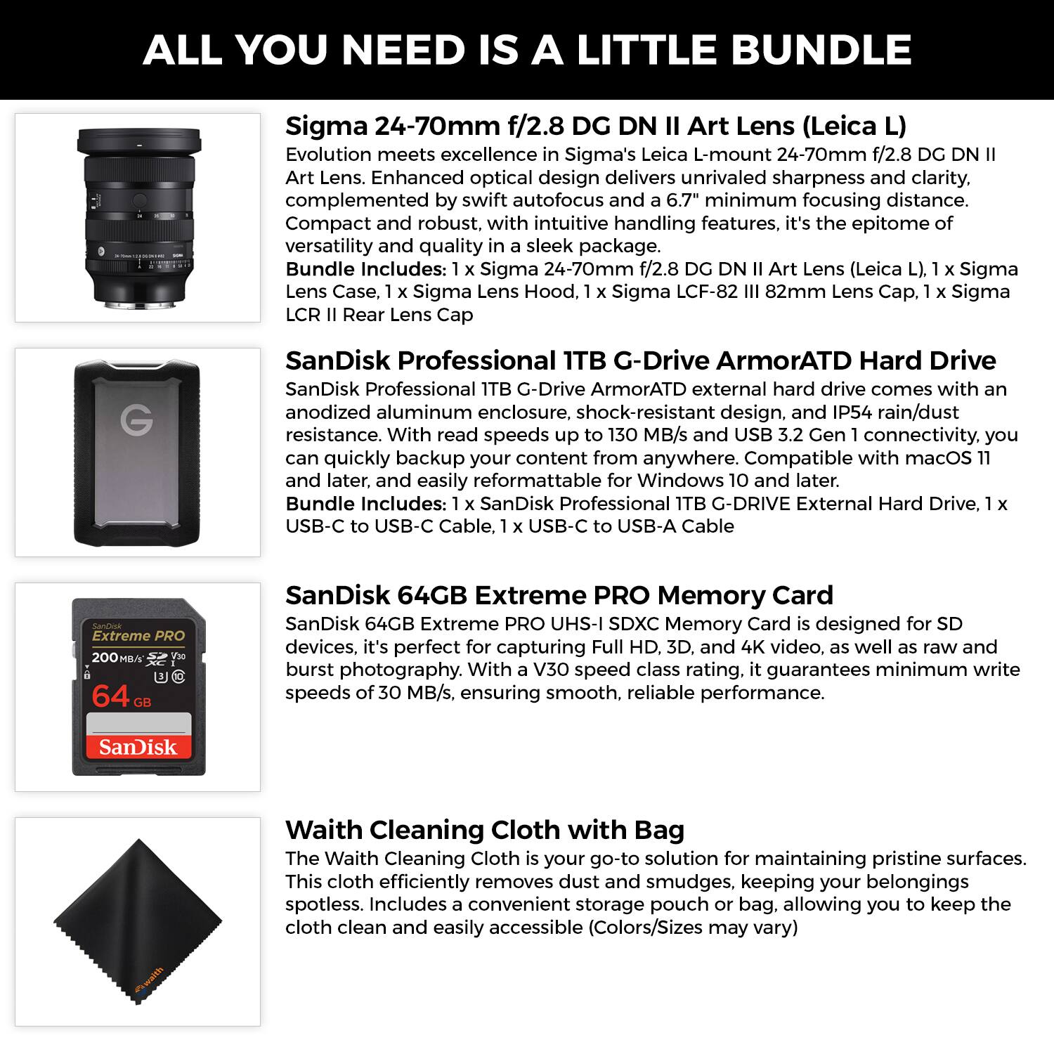 **ALL YOU NEED IS A LITTLE BUNDLE**

**Sigma 24-70mm f/2.8 DG DN II Art Lens (Leica L)**  
Evolution meets excellence in Sigma's Leica L-mount 24-70mm f/2.8 DG DN II Art Lens. Enhanced optical design delivers unrivaled sharpness and clarity, complemented by swift autofocus and a 6.7" minimum focusing distance. Compact and robust, with intuitive handling features, it's the epitome of versatility and quality in a sleek package.  
Bundle Includes:  
- 1 x Sigma 24-70mm f/2.8 DG DN II Art Lens (Leica L)  
- 1 x Sigma Lens Hood  
- 1 x Sigma LCF-82 III 82mm Lens Cap  
- 1 x Sigma LCR II Rear Lens Cap  

**SanDisk Professional 1TB G-Drive ArmorATD Hard Drive**  
SanDisk Professional 1TB G-Drive ArmorATD external hard drive comes with an anodized aluminum enclosure, shock-resistant design, and IP54 rain/dust resistance. With read speeds up to 130 MB/s and USB 3