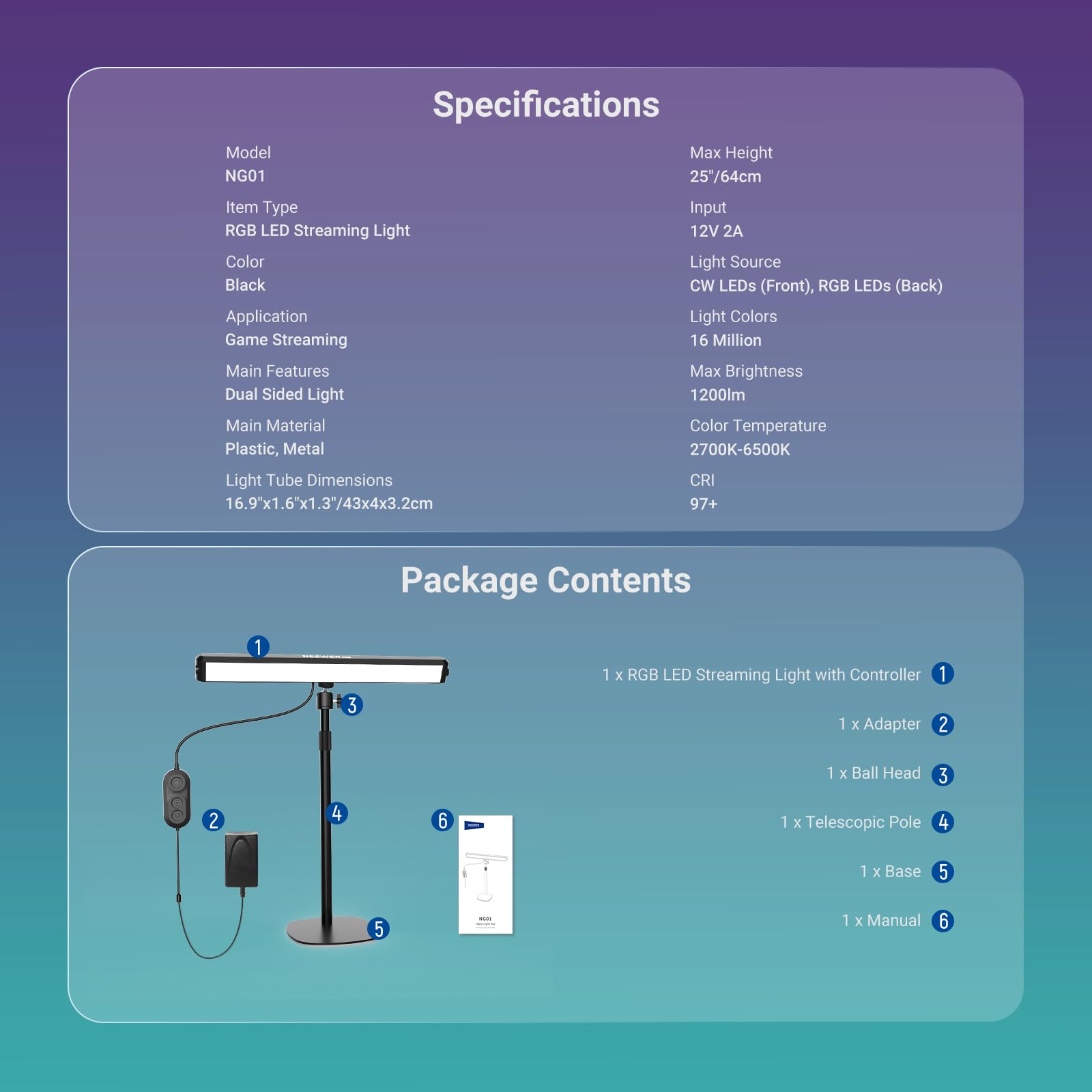 Specifications  
Model: NG01  
Item Type: RGB LED Streaming Light  
Color: Black  
Application: Game Streaming  
Main Features: Dual Sided Light  
Main Material: Plastic, Metal  
Light Tube Dimensions: 16.9"x1.6"x1.3"/43x4x3.2cm  
CRI: 97+  

Max Height: 25"/64cm  
Input: 12V 2A  
Light Source: CW LEDs (Front), RGB LEDs (Back)  
Light Colors: 16 Million  
Max Brightness: 1200lm  
Color Temperature: 2700K-6500K  

Package Contents  
1 x RGB LED Streaming Light with Controller  
1 x Adapter  
1 x Ball Head  
1 x Telescopic Pole  
1 x Base  
1 x Manual
