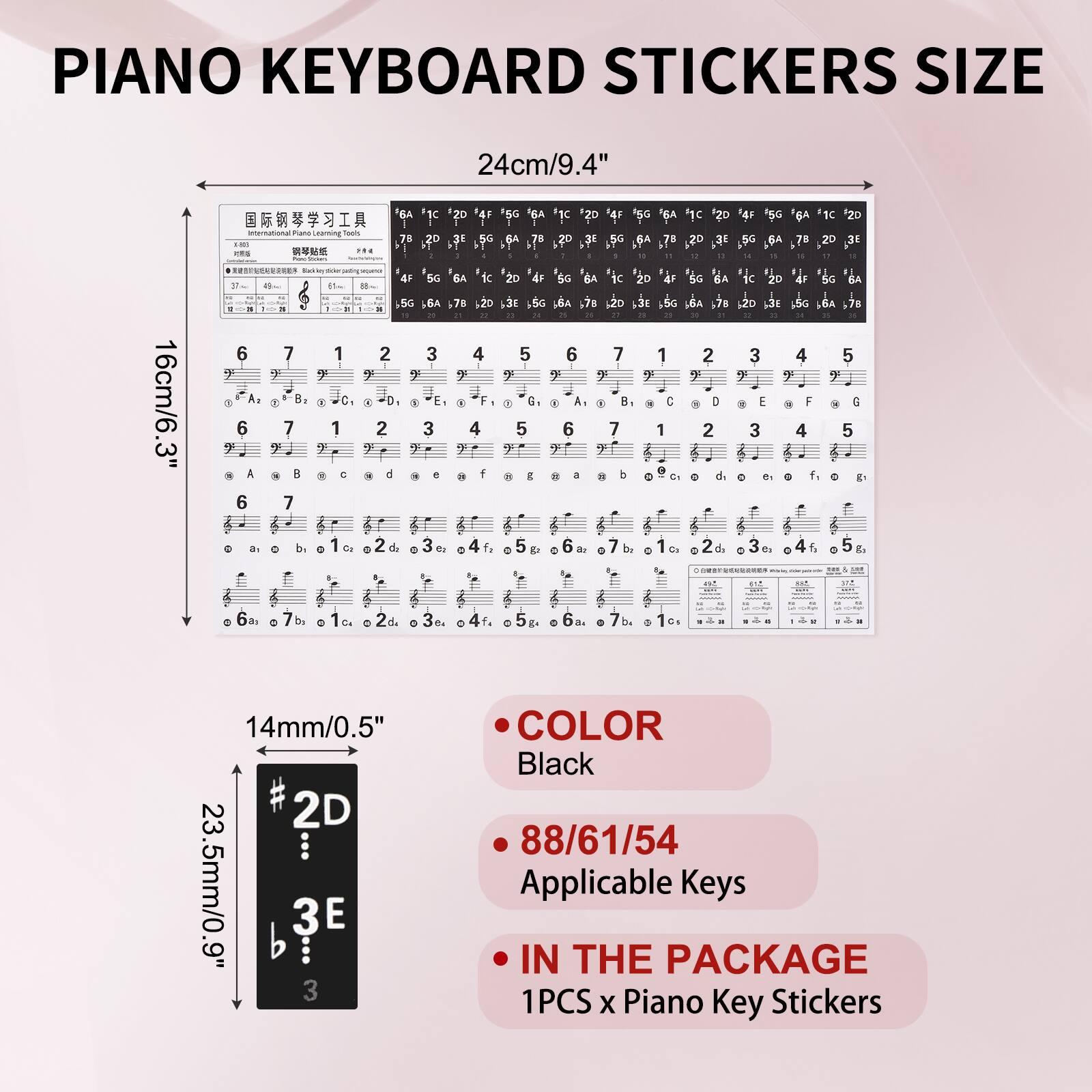 PIANO KEYBOARD STICKERS SIZE

24cm/9.4"

16cm/6.3"

14mm/0.5"

23.5mm/0.9"

COLOR
Black

88/61/54
Applicable Keys

IN THE PACKAGE
1PCS x Piano Key Stickers