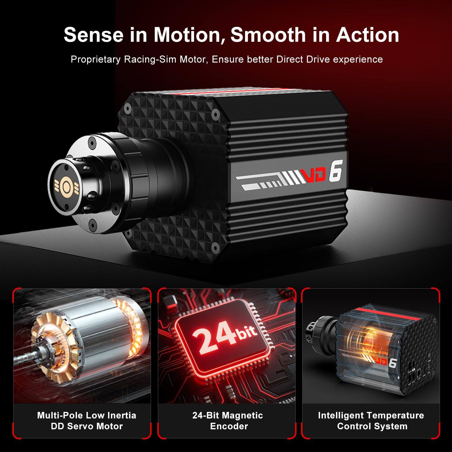 Sense in Motion, Smooth in Action  
Proprietary Racing-Sim Motor, Ensure better Direct Drive experience  

VO 6  
24-bit aGUINL 6  
Multi-Pole Low Inertia DD Servo Motor  
24-Bit Magnetic Encoder  
Intelligent Temperature Control System