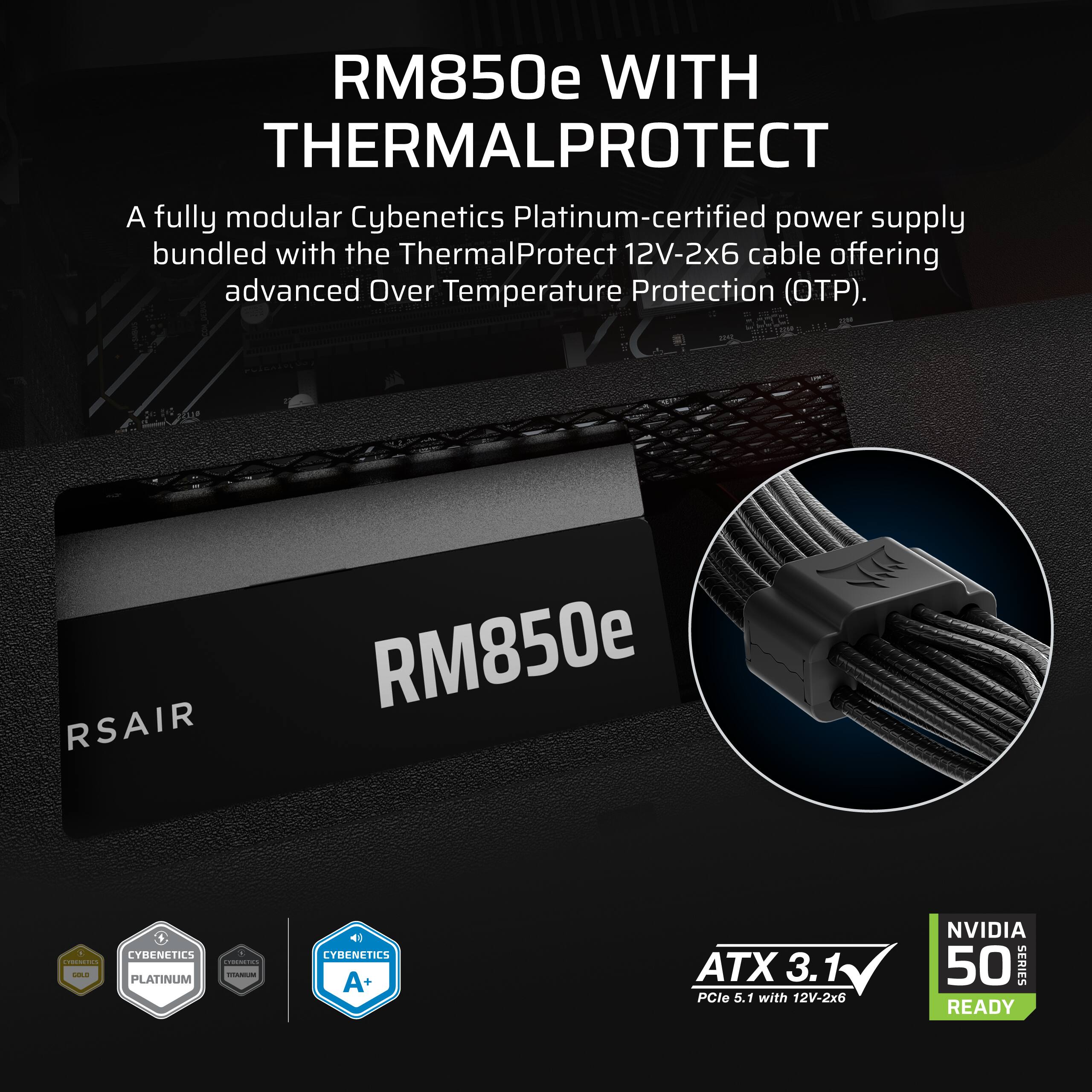 RM850e WITH THERMALPROTECT

A fully modular Cybenetics Platinum-certified power supply bundled with the ThermalProtect 12V-2x6 cable offering advanced Over Temperature Protection (OTP).

RSAIR RM850e

CYBENETICS PLATINUM

CYBENETICS A+ ATX 3.1 PCle 5.1 with 12V-2x6 NVIDIA 50 SERIES READY