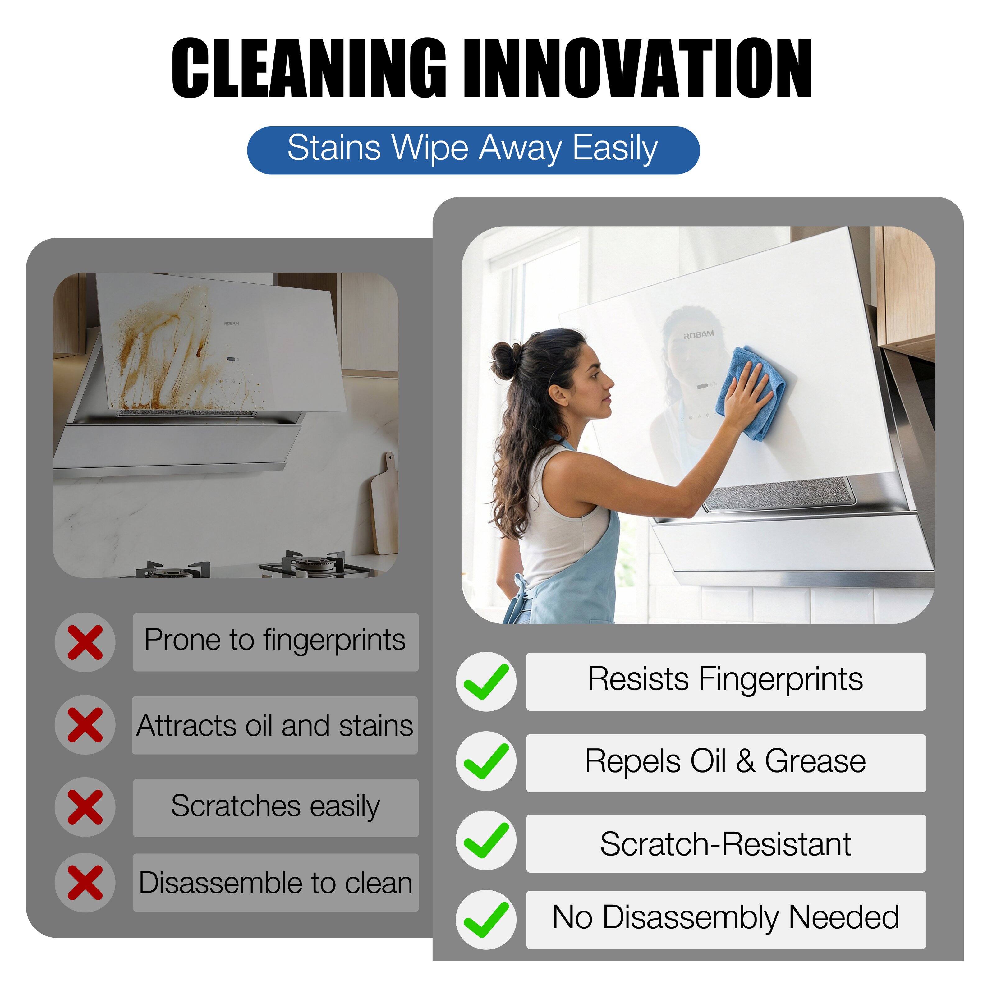 CLEANING INNOVATION  
Stains Wipe Away Easily

ROBAM

- Prone to fingerprints  
- Attracts oil and stains  
- Scratches easily  
- Disassemble to clean

- Resists Fingerprints  
- Repels Oil & Grease  
- Scratch-Resistant  
- No Disassembly Needed