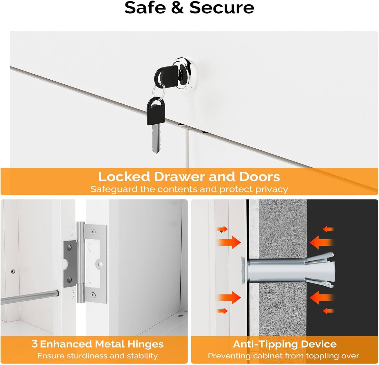 Safe & Secure

Locked Drawer and Doors
Safeguard the contents and protect privacy

3 Enhanced Metal Hinges
Ensure sturdiness and stability

Anti-Tipping Device
Preventing cabinet from toppling over