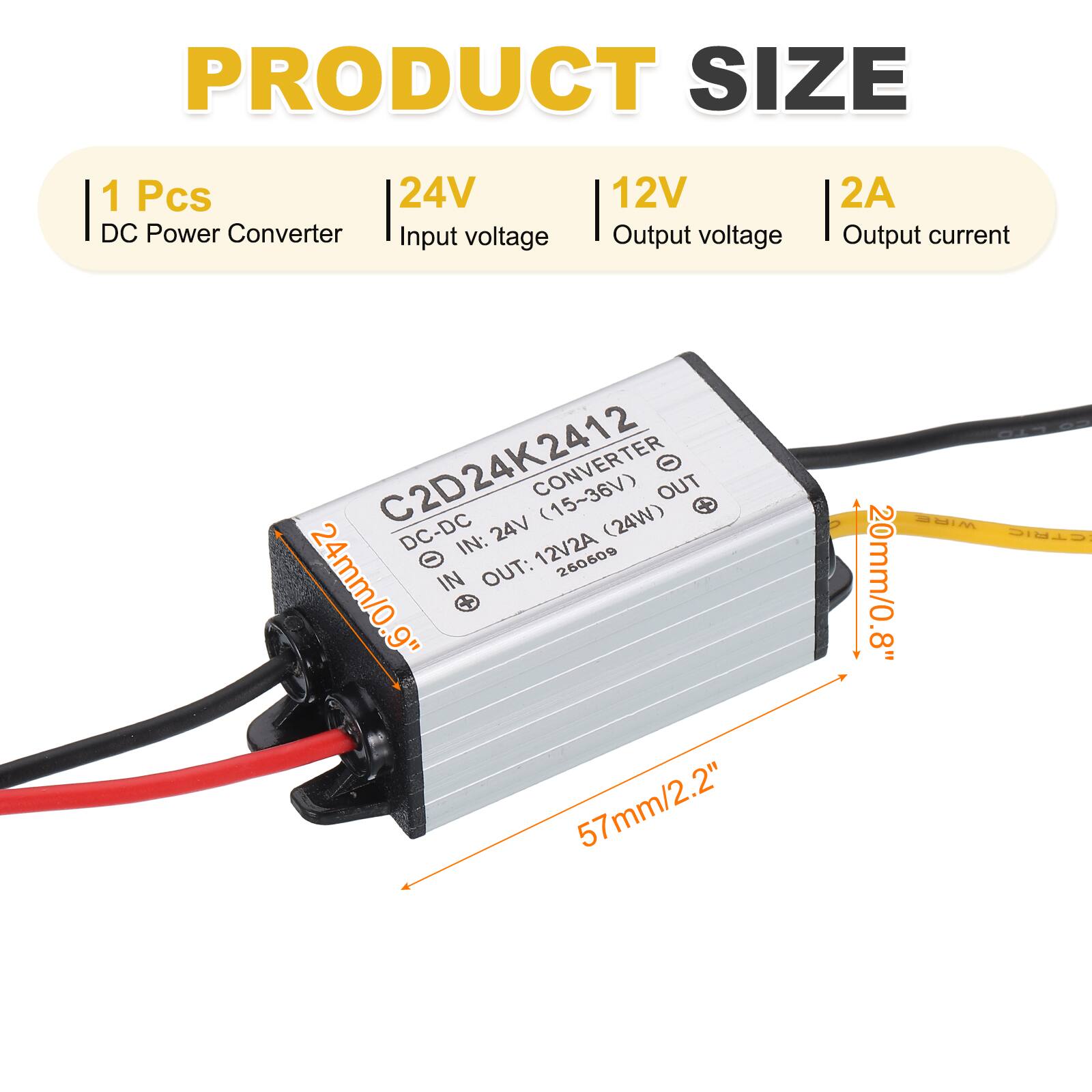 PRODUCT SIZE

1 Pcs  
24V DC Power Converter  
Input voltage: 12V  
Output voltage: 24V  
Output current: 2A  

C2D24K2412  
DC-DC CONVERTER  
Input: 15-36V  
Output: 12V2A (24W)  

Dimensions:  
57mm/2.2" (length)  
20mm/0.8" (width)  
24mm/0.9" (height)