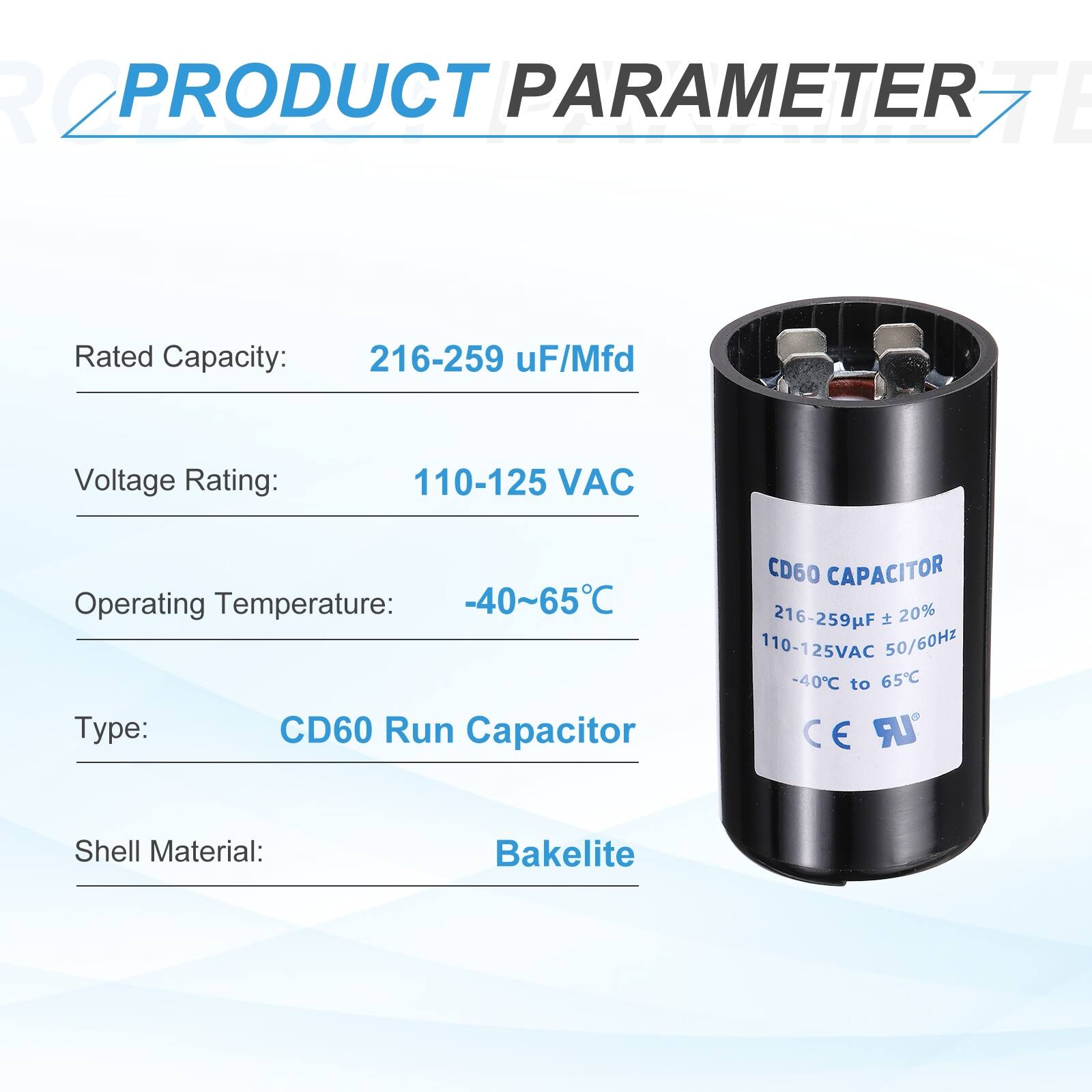 **PRODUCT PARAMETER**

- **Rated Capacity:** 216-259 µF/Mfd
- **Voltage Rating:** 110-125 VAC
- **Operating Temperature:** -40~65°C
- **Type:** CD60 Run Capacitor
- **Shell Material:** Bakelite

**CD60 CAPACITOR**
- **Rated Capacity:** 216-259µF ± 20%
- **Voltage Rating:** 110-125VAC 50/60Hz
- **Operating Temperature:** -40°C to 65°C
- **CE** **UR**