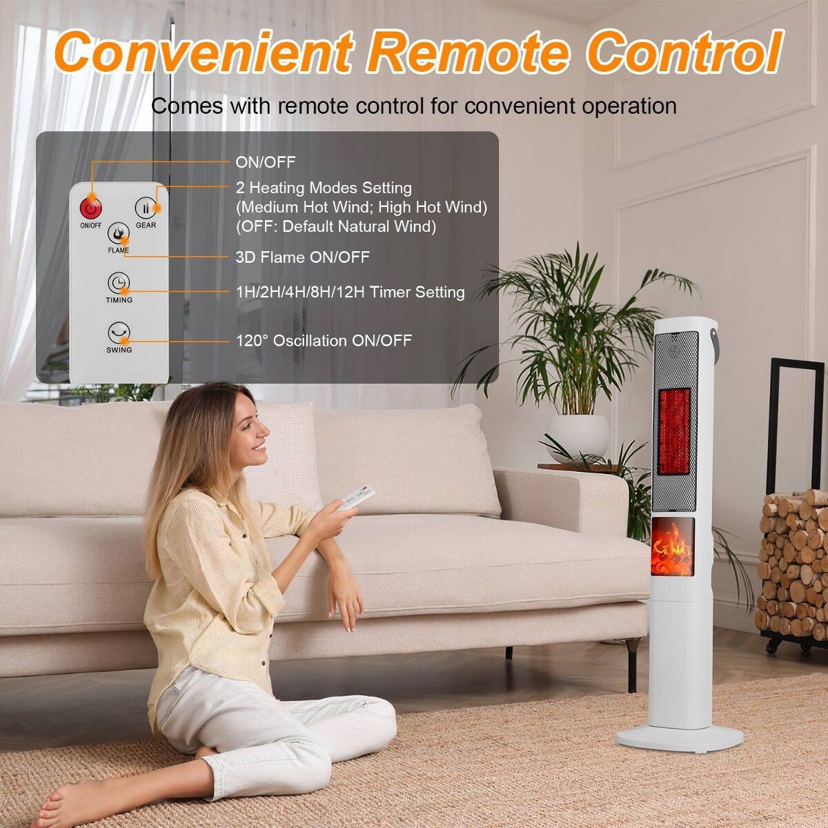 Convenient Remote Control  
Comes with remote control for convenient operation

- ON/OFF
- 2 Heating Modes Setting (Medium Hot Wind; High Hot Wind) (OFF: Default Natural Wind)
- 3D Flame ON/OFF
- 1H/2H/4H/8H/12H Timer Setting
- 120° Oscillation ON/OFF