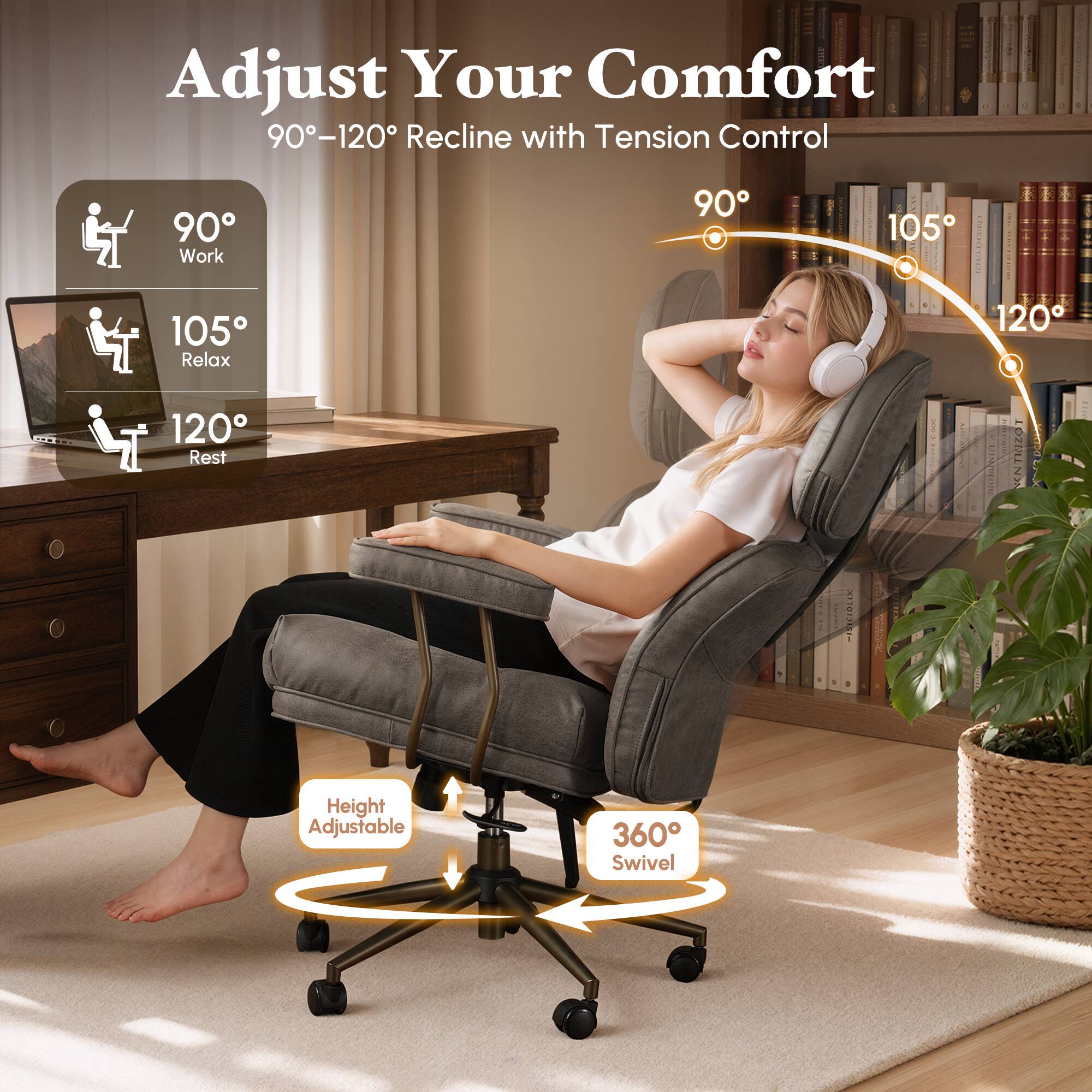 Adjust Your Comfort  
90°-120° Recline with Tension Control

90° Work  
105° Relax  
120° Rest

Height Adjustable  
360° Swivel