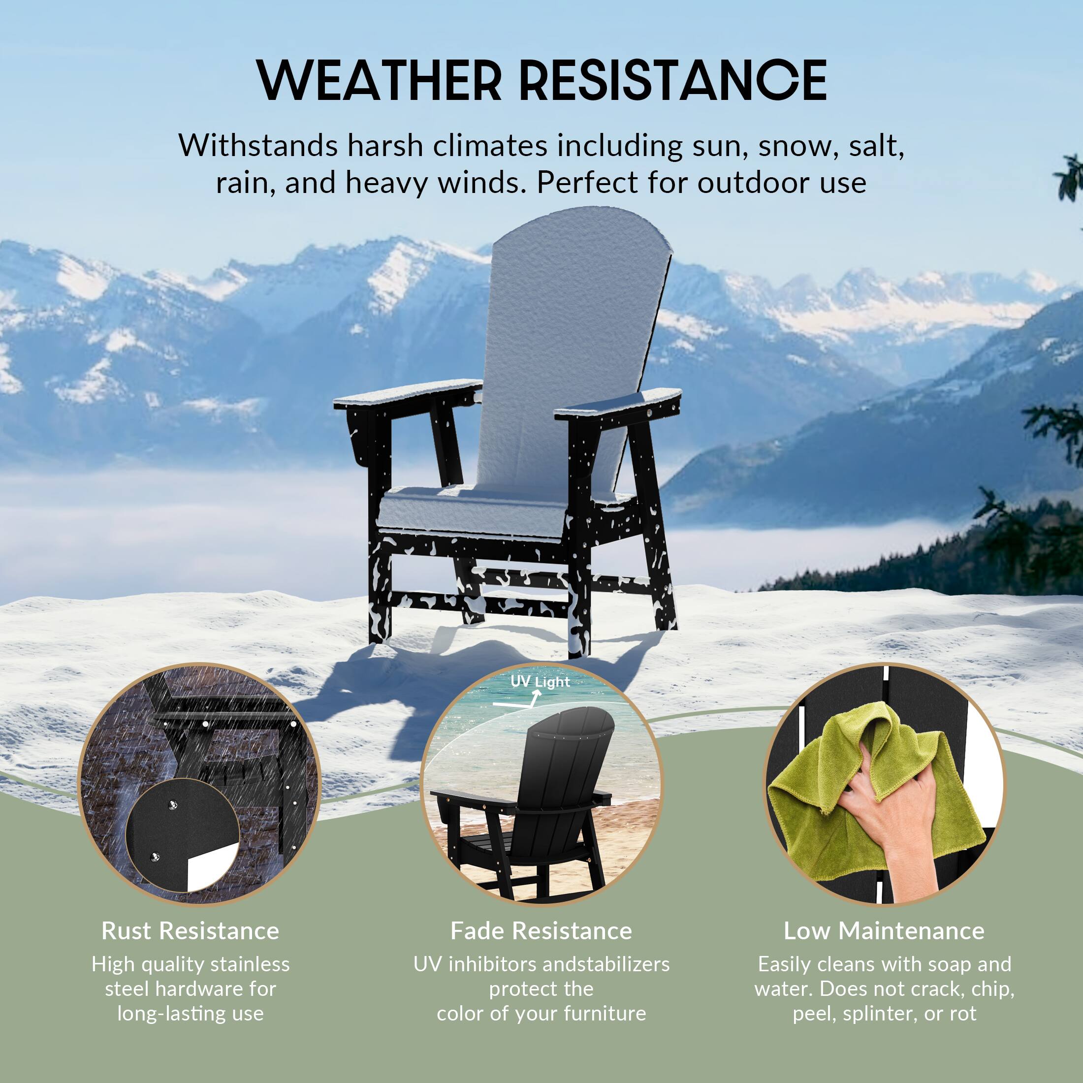 WEATHER RESISTANCE  
Withstands harsh climates including sun, snow, salt, rain, and heavy winds. Perfect for outdoor use

UV Light

Rust Resistance  
High quality stainless steel hardware for long-lasting use

Fade Resistance  
UV inhibitors and stabilizers protect the color of your furniture

Low Maintenance  
Easily cleans with soap and water. Does not crack, chip, peel, splinter, or rot