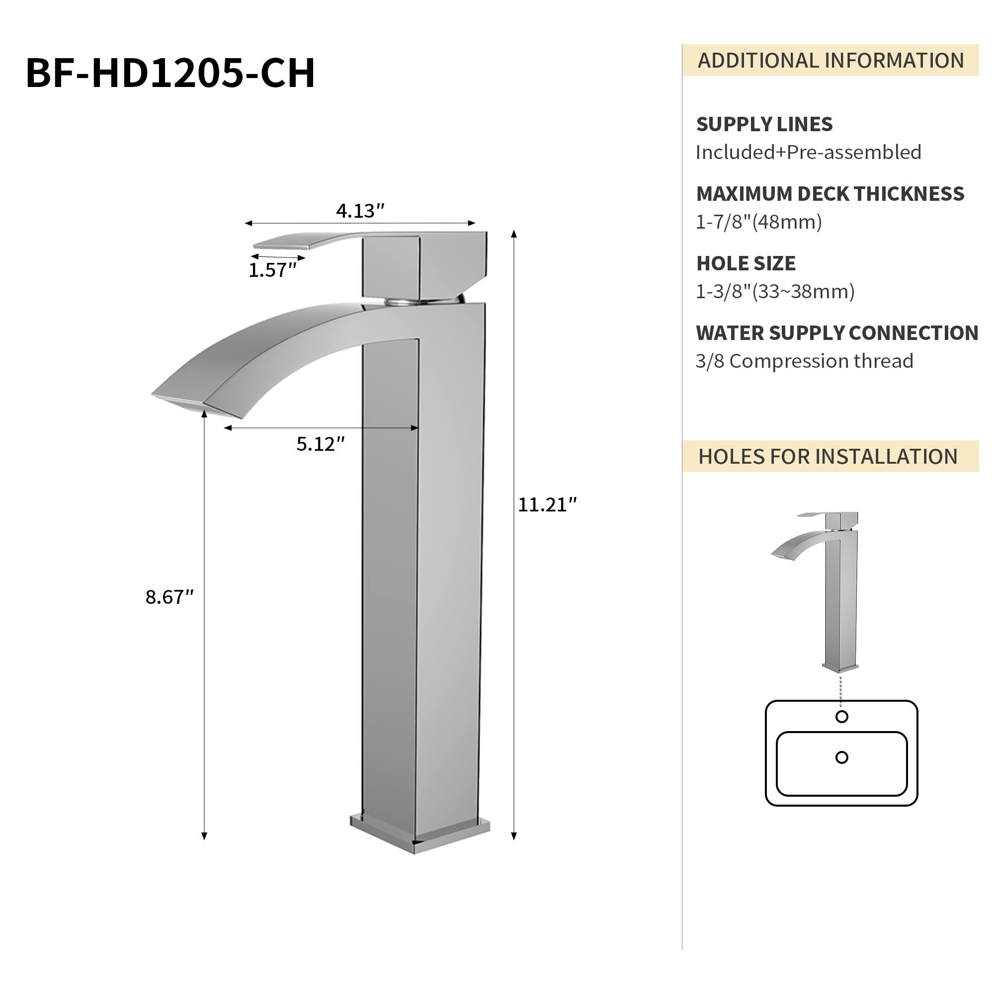 BF-HD1205-CH

ADDITIONAL INFORMATION

SUPPLY LINES
Included+Pre-assembled

MAXIMUM DECK THICKNESS
1-7/8" (48mm)

HOLE SIZE
1-3/8" (33-38mm)

WATER SUPPLY CONNECTION
3/8 Compression thread

HOLES FOR INSTALLATION
11.21" x 8.67"