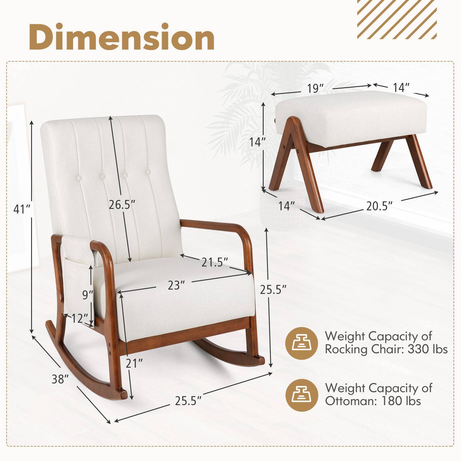 Dimension: 19", 14", 14", 41", 26.5", 14", 20.5", 21.5", 9", 23", 25.5", 12", 38", 21", 25.5"

Weight Capacity of Rocking Chair: 330 lbs
Weight Capacity of Ottoman: 180 lbs