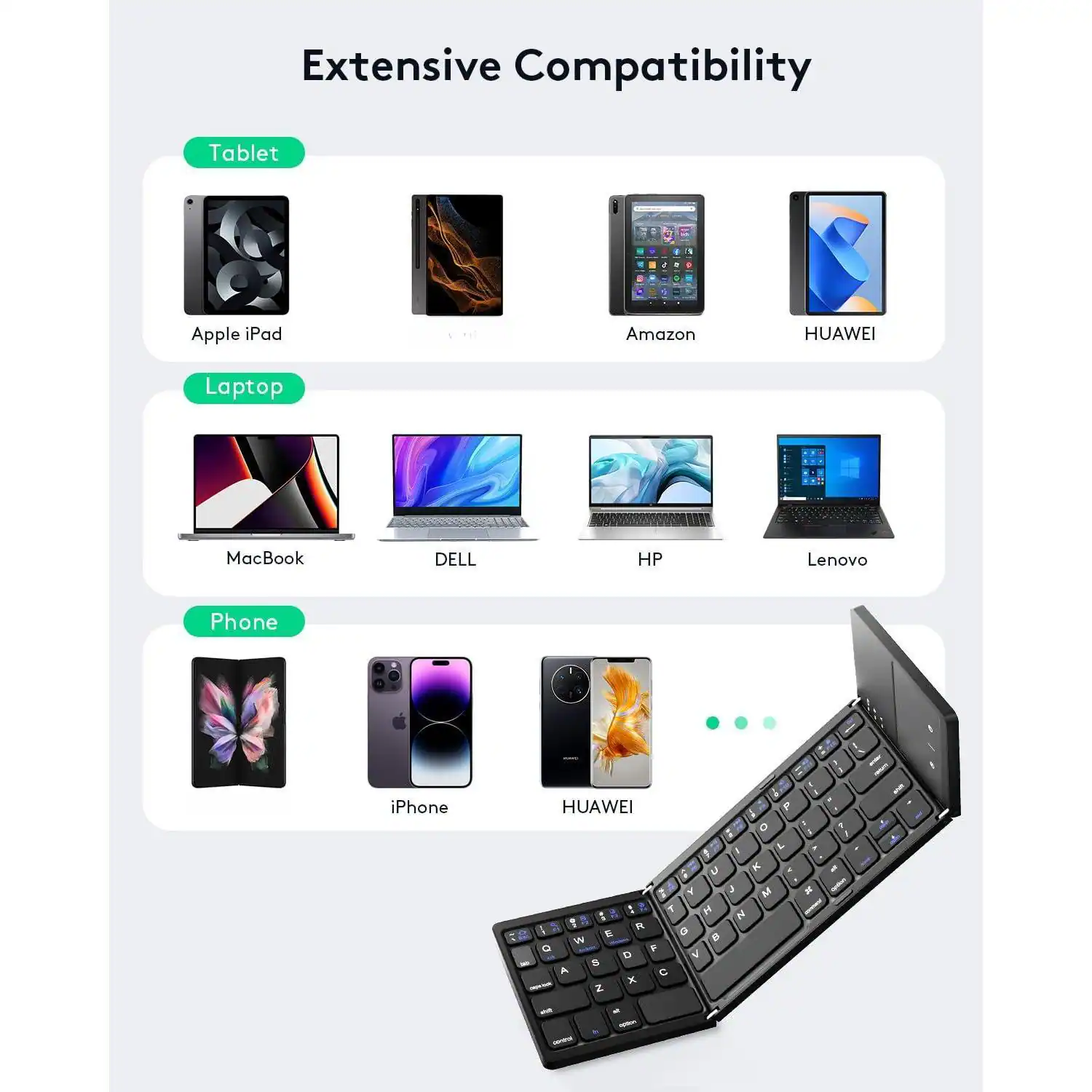 Extensive Compatibility

Tablet
- Apple iPad
- Amazon
- HUAWEI

Laptop
- MacBook
- DELL
- HP
- Lenovo

Phone
- iPhone
- HUAWEI
