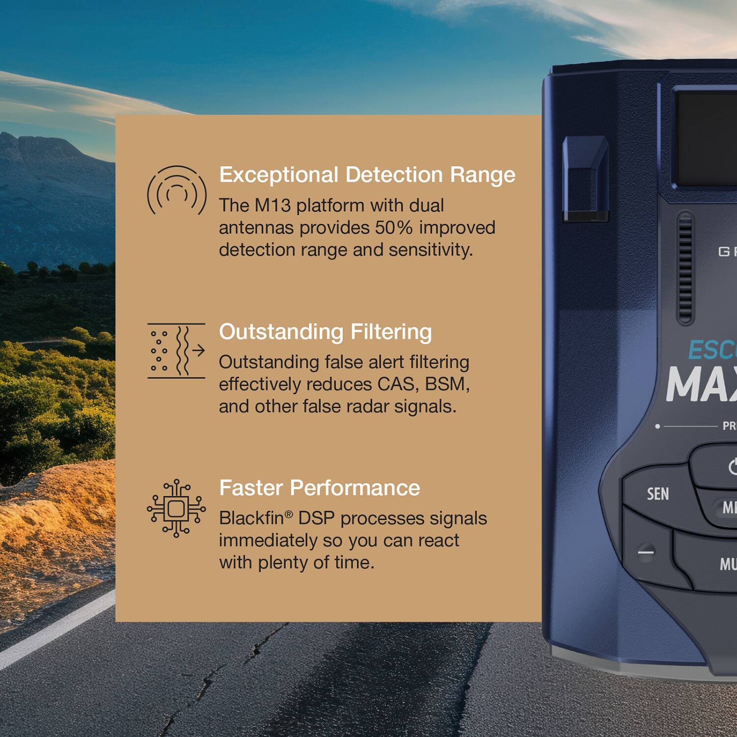 Exceptional Detection Range  
The M13 platform with dual antennas provides 50% improved detection range and sensitivity.  

Outstanding Filtering  
Outstanding false alert filtering effectively reduces CAS, BSM, and other false radar signals.  

Faster Performance  
Blackfin® DSP processes signals immediately so you can react with plenty of time.