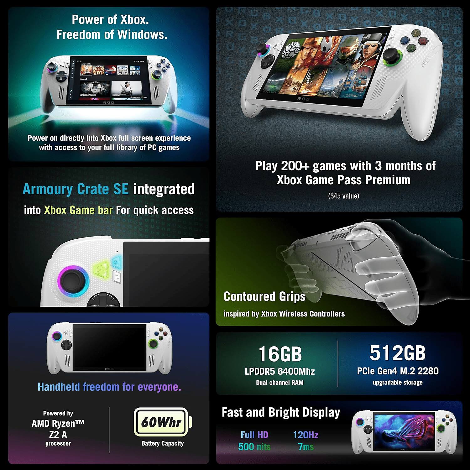 Power of Xbox.  
Freedom of Windows.

Power on directly into Xbox full screen experience with access to your full library of PC games.

Armoury Crate SE integrated into Xbox Game bar for quick access.

Play 200+ games with 3 months of Xbox Game Pass Premium ($45 value).

Contoured Grips inspired by Xbox Wireless Controllers.

Handheld freedom for everyone.

Powered by AMD Ryzen™ Z2 A processor.

60Whr Battery Capacity.

16GB LPDDR5 6400Mhz Dual channel RAM.

512GB PCIe Gen4 M.2 2280 upgradable storage.

Fast and Bright Display.

Full HD 120Hz 500 nits 7ms.