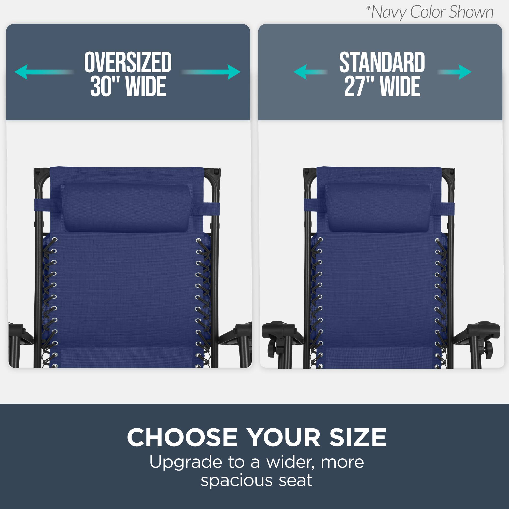*Navy Color Shown

OVERSIZED 30" WIDE

STANDARD 27" WIDE

CHOOSE YOUR SIZE

Upgrade to a wider, more spacious seat
