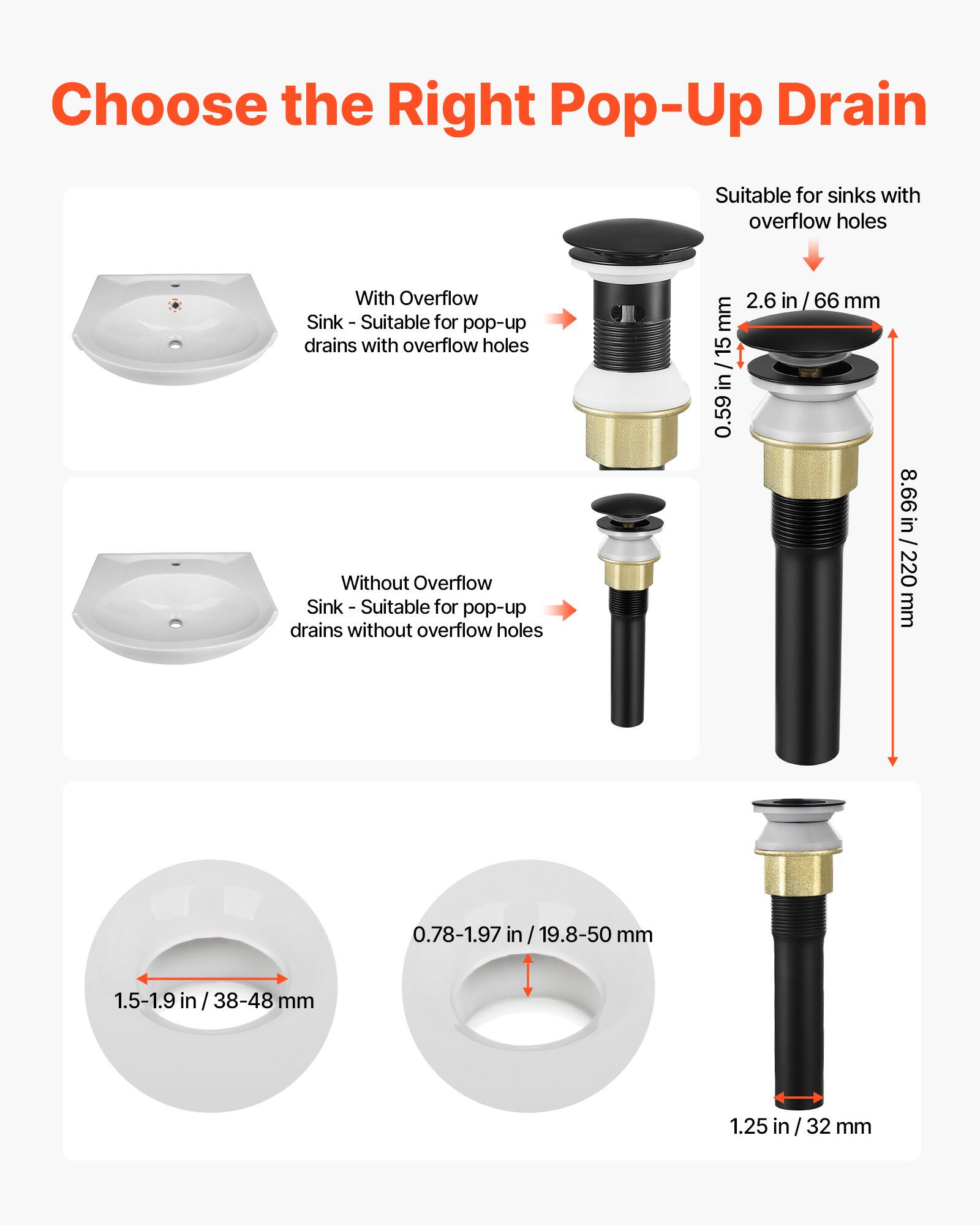 Choose the Right Pop-Up Drain

With Overflow Sink - Suitable for pop-up drains with overflow holes
Without Overflow Sink - Suitable for pop-up drains without overflow holes

2.6 in / 66 mm
1.5-1.9 in / 38-48 mm
0.78-1.97 in / 19.8-50 mm
1.25 in / 32 mm
