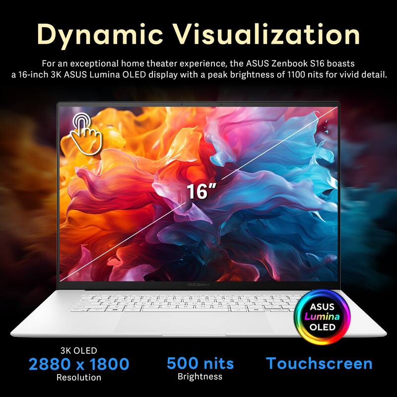Dynamic Visualization

For an exceptional home theater experience, the ASUS Zenbook S16 boasts a 16-inch 3K ASUS Lumina OLED display with a peak brightness of 1100 nits for vivid detail.

- 16" ASUS Lumina OLED
- 3K OLED
- 2880 x 1800 Resolution
- 500 nits Brightness
- Touchscreen