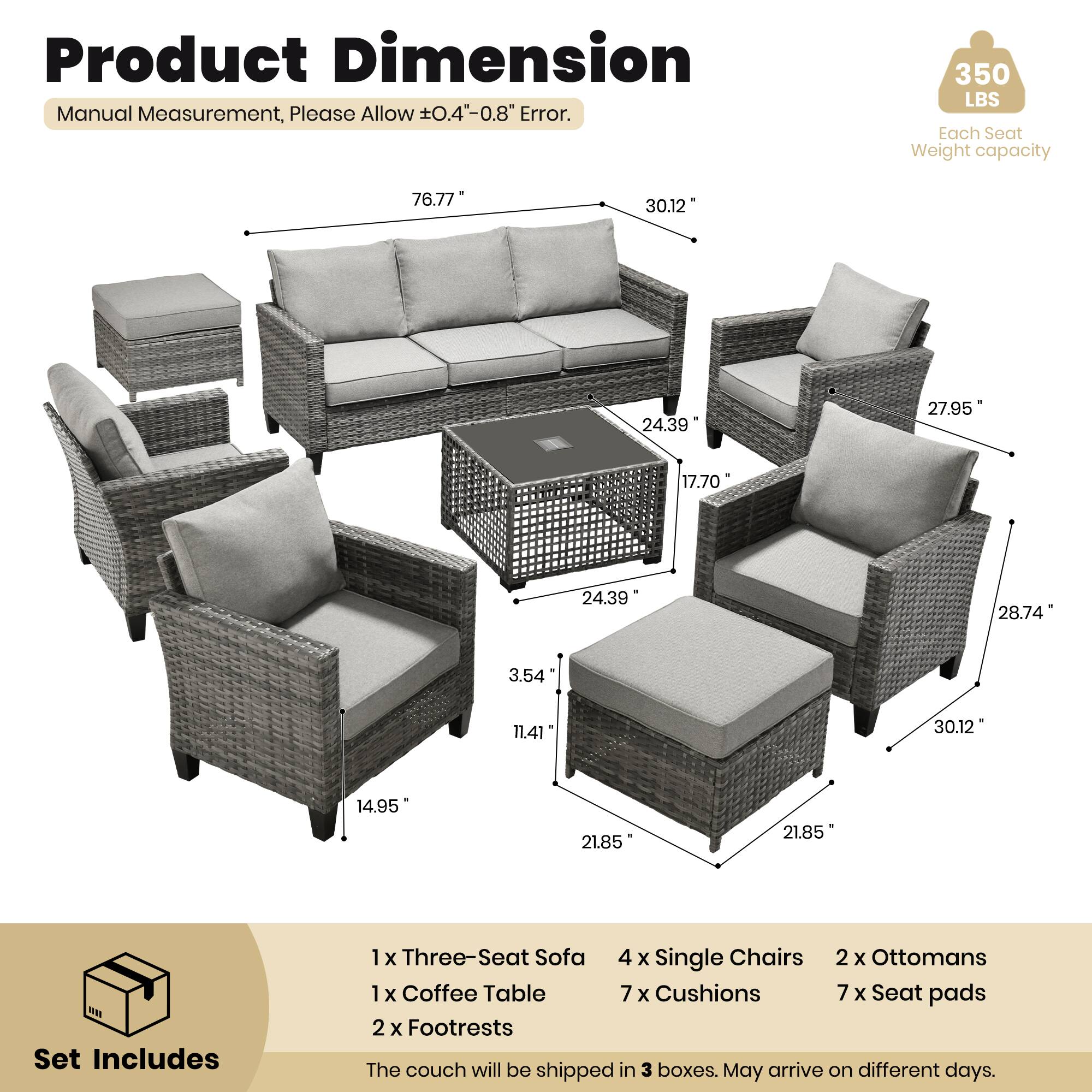 Product Dimension  
Manual Measurement, Please Allow ±0.4" - 0.8" Error.  
350 LBS Each Seat Weight capacity  

Set Includes  
1 x Three-Seat Sofa  
4 x Single Chairs  
2 x Ottomans  
1 x Coffee Table  
7 x Cushions  
7 x Seat pads  
2 x Footrests  

The couch will be shipped in 3 boxes. May arrive on different days.  

Dimensions:  
- Sofa: 76.77" x 30.12" x 24.39"  
- Single Chair: 27.95" x 17.70" x 24.39"  
- Coffee Table: 28.74" x 3.54" x 11.41"  
- Ottoman: 30.12" x 14.95" x 21.85"  
- Footrest: 21.85" x 21.85"
