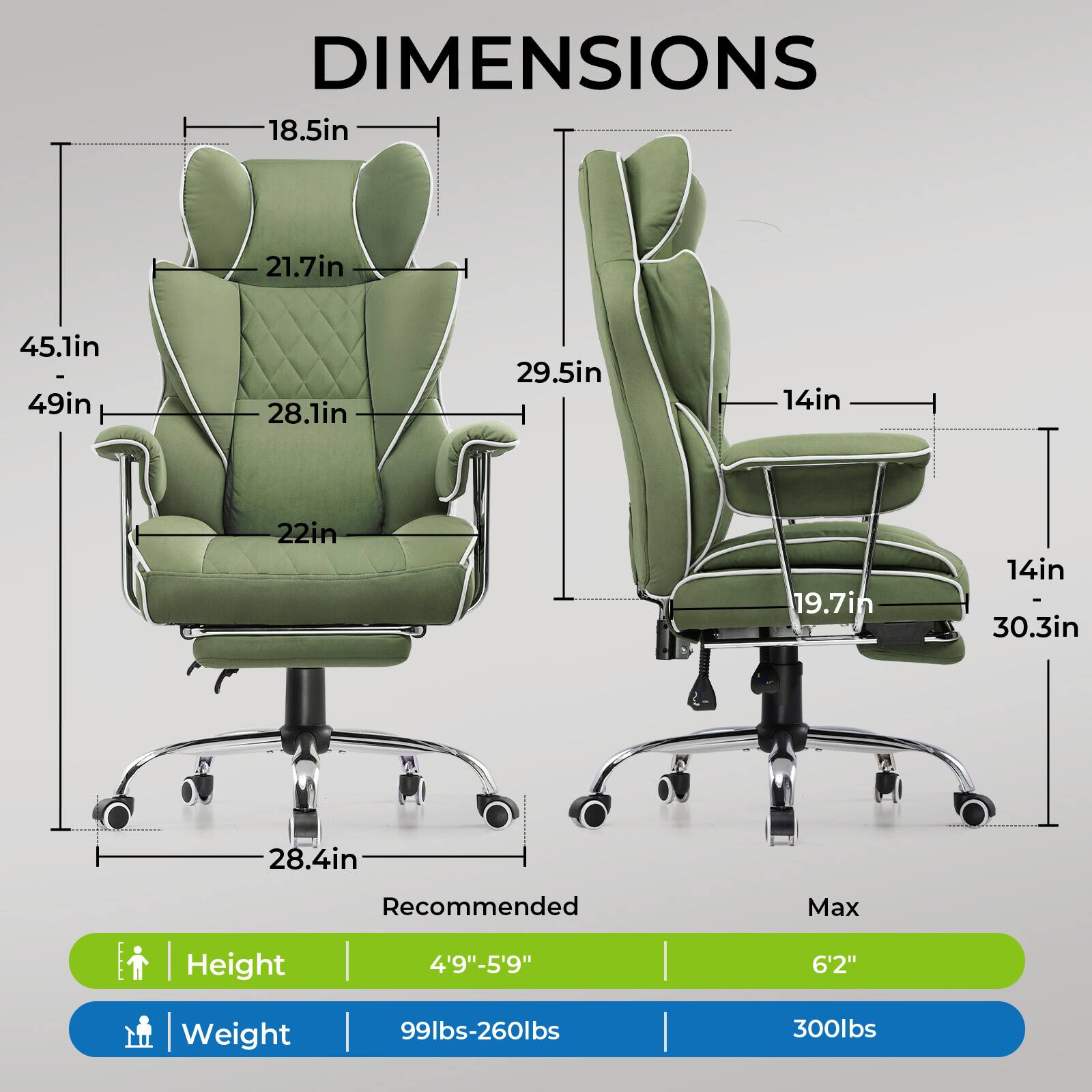 DIMENSIONS

- 18.5in
- 21.7in
- 45.1in
- 28.1in
- 22in
- 28.4in
- 29.5in
- 19.7in
- 14in
- 30.3in

Recommended Max Height | Weight

- Height: 4'9"-5'9" | 6'2"
- Weight: 99lbs-260lbs | 300lbs