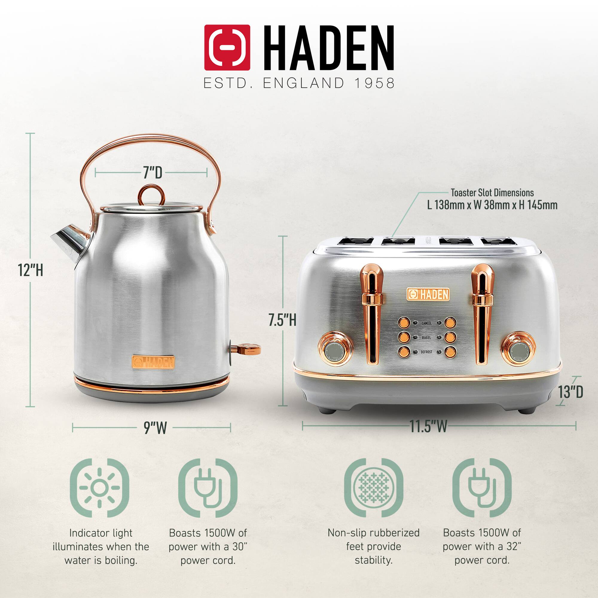 HADEN  
ESTD. ENGLAND 1958  

Toaster Slot Dimensions: L 138mm x W 38mm x H 145mm  

- 7"D  
- 12"H  
- 9"W  

- 7.5"H  
- 13"D  
- 11.5"W  

Indicator light illuminates when the water is boiling.  
Boasts 1500W of power with a 30" power cord.  
Non-slip rubberized feet provide stability.  
Boasts 1500W of power with a 32" power cord.