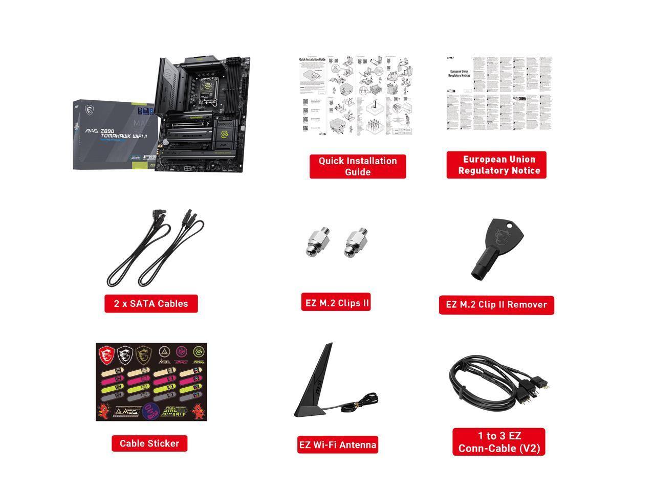 Chick - Cuiste  
forment naux Regulatary  
J  
MAC MAG Z890 TOMAHAWK WIFI  
B 2 x SATA Cables  
Quick Installation Guide EZ M.2 Clips II  
European Union Regulatory Notice EZ M.2 Clip II Remover  
Ass  
AND  
0mg  
AMEG  
AVCABLE  
Cable Sticker  
EZ Wi-Fi Antenna  
1 to 3 EZ Conn-Cable (V2)